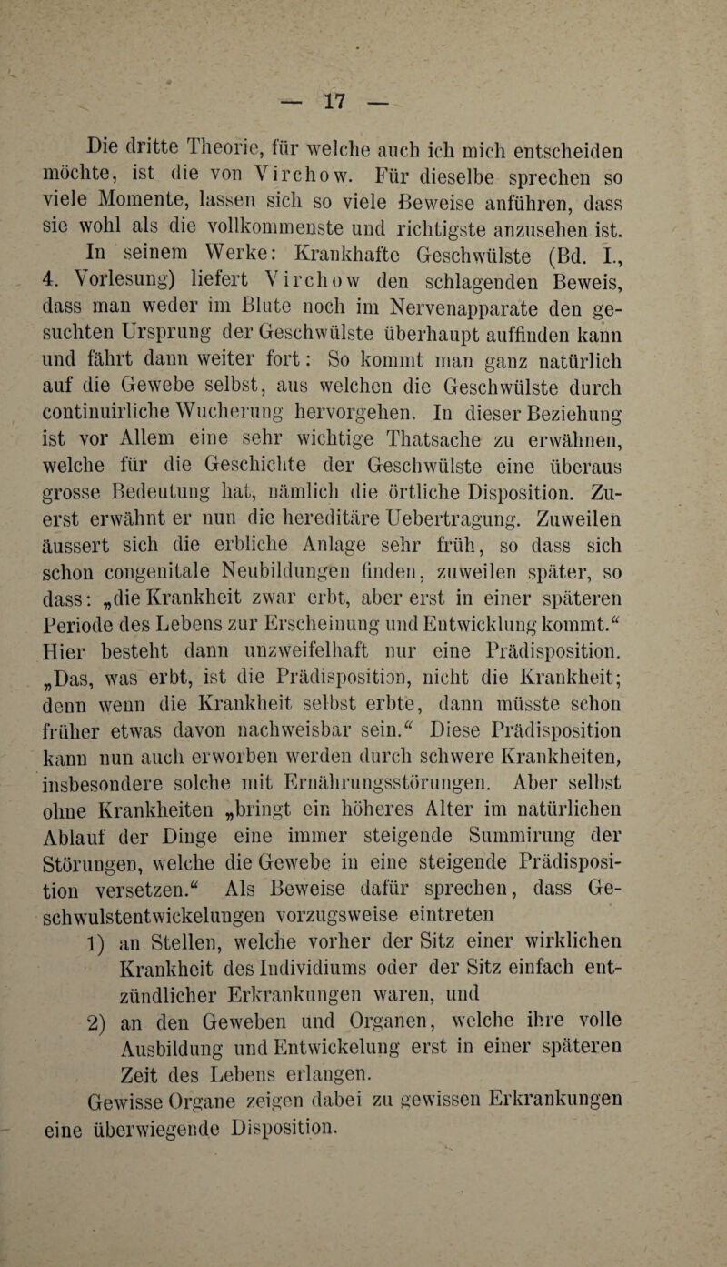 Die dritte Theorie, für welche auch ich mich entscheiden möchte, ist die von Virchow. Für dieselbe sprechen so viele Momente, lassen sich so viele Beweise anführen, dass sie wohl als die vollkommenste und richtigste anzusehen ist. In seinem Werke: Krankhafte Geschwülste (ßd. L, 4. Vorlesung) liefert Virchow den schlagenden Beweis, dass man weder im Blute noch im Nervenapparate den ge¬ suchten Ursprung der Geschwülste überhaupt auffinden kann und fährt dann weiter fort: So kommt man ganz natürlich auf die Gewebe selbst, aus welchen die Geschwülste durch continuirliche Wucherung hervorgehen. In dieser Beziehung ist vor Allem eine sehr wichtige Thatsache zu erwähnen, welche für die Geschichte der Geschwülste eine überaus grosse Bedeutung hat, nämlich die örtliche Disposition. Zu¬ erst erwähnt er nun die hereditäre Uebertragung. Zuweilen äussert sich die erbliche Anlage sehr früh, so dass sich schon congenitale Neubildungen finden, zuweilen später, so dass: „die Krankheit zwar erbt, aber erst in einer späteren Periode des Lebens zur Erscheinung und Entwicklung kommt.“ Hier besteht dann unzweifelhaft nur eine Prädisposition. „Das, was erbt, ist die Prädisposition, nicht die Krankheit; denn wenn die Krankheit selbst erbte, dann müsste schon früher etwas davon nachweisbar sein.“ Diese Prädisposition kann nun auch erworben werden durch schwere Krankheiten, insbesondere solche mit Ernährungsstörungen. Aber selbst ohne Krankheiten „bringt ein höheres Alter im natürlichen Ablauf der Dinge eine immer steigende Summirung der Störungen, welche die Gewebe in eine steigende Prädisposi¬ tion versetzen.“ Als Beweise dafür sprechen, dass Ge¬ schwulstentwickelungen vorzugsweise eintreten 1) an Stellen, welche vorher der Sitz einer wirklichen Krankheit des Individiums oder der Sitz einfach ent¬ zündlicher Erkrankungen waren, und 2) an den Geweben und Organen, welche ihre volle Ausbildung und Entwickelung erst in einer späteren Zeit des Lebens erlangen. Gewisse Organe zeigen dabei zu gewissen Erkrankungen eine überwiegende Disposition.