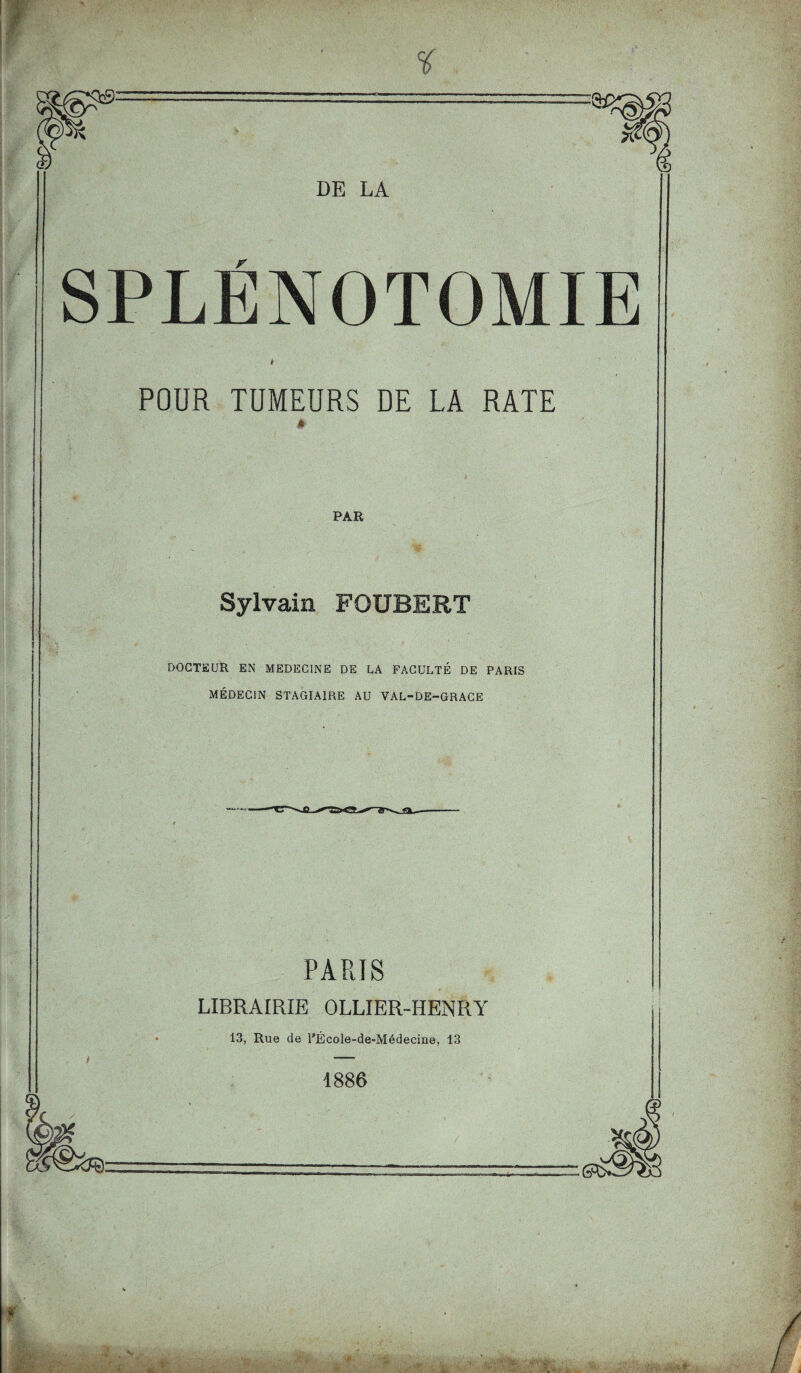 SPLENOTOMIE i POUR TUMEURS DE LA RATE PAR Sylvain FOUBERT DOCTEUR EN MEDECINE DE LA FACULTÉ DE PARIS MÉDECIN STAGIAIRE AU VAL-DE-GRACE PARIS LIBRAIRIE OLLIER-HENRY 13, Rue de PÉcole-de-Médecine, 13 1886