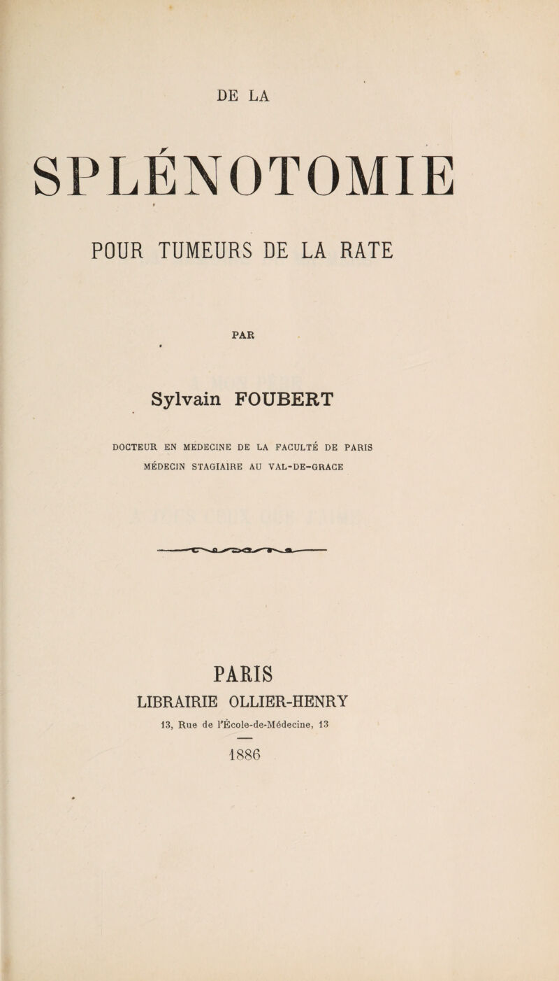 DE LA SPLÉNOTOMIE f POUR TUMEURS DE LA RATE PAR Sylvain FOUBERT DOCTEUR EN MEDECINE DE LA FACULTÉ DE PARIS MÉDECIN STAGIAIRE AU VAL-DE-GRACE PARIS LIBRAIRIE OLLIER-HENRY 13, Rue de PÉcoIe-de-Médecine, 13 1886