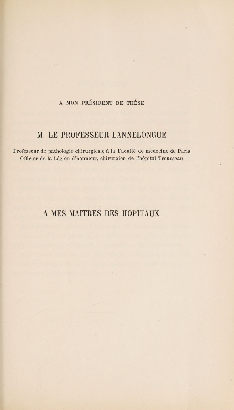 A MON PRÉSIDENT DE THESE M. LE PROFESSEUR LANNELONGUE Professeur de pathologie chirurgicale à la Faculté de médecine de Paris Officier de la Légion d’honneur, chirurgien de l’hôpital Trousseau A MES MAITRES DES HOPITAUX