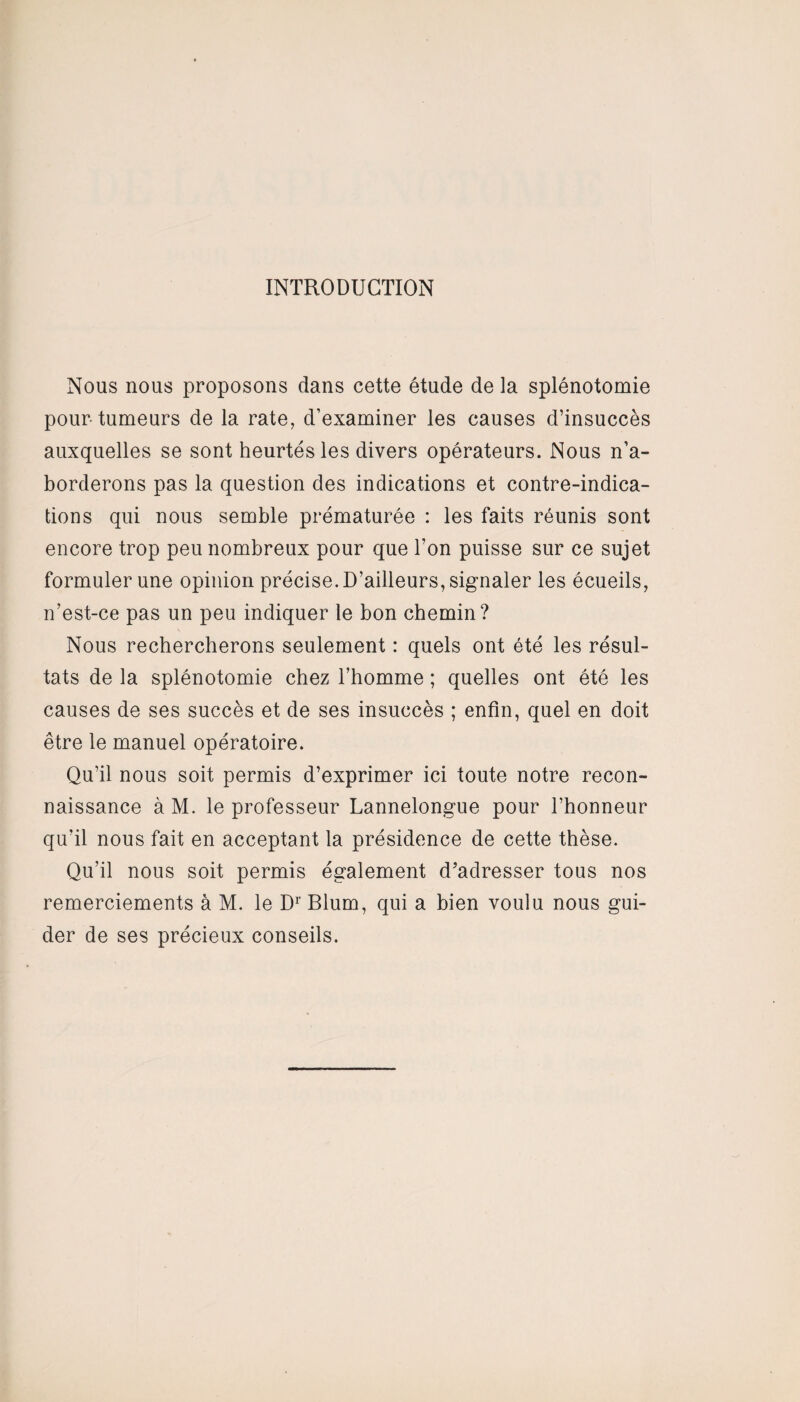 INTRODUCTION Nous nous proposons dans cette étude de la splénotomie pour tumeurs de la rate, d’examiner les causes d’insuccès auxquelles se sont heurtés les divers opérateurs. Nous n’a¬ borderons pas la question des indications et contre-indica¬ tions qui nous semble prématurée : les faits réunis sont encore trop peu nombreux pour que l’on puisse sur ce sujet formuler une opinion précise. D’ailleurs, signaler les écueils, n’est-ce pas un peu indiquer le bon chemin? Nous rechercherons seulement : quels ont été les résul¬ tats de la splénotomie chez l’homme ; quelles ont été les causes de ses succès et de ses insuccès ; enfin, quel en doit être le manuel opératoire. Qu’il nous soit permis d’exprimer ici toute notre recon¬ naissance à M. le professeur Lannelongue pour l’honneur qu'il nous fait en acceptant la présidence de cette thèse. Qu’il nous soit permis également d’adresser tous nos remerciements à M. le Dr Blum, qui a bien voulu nous gui¬ der de ses précieux conseils.