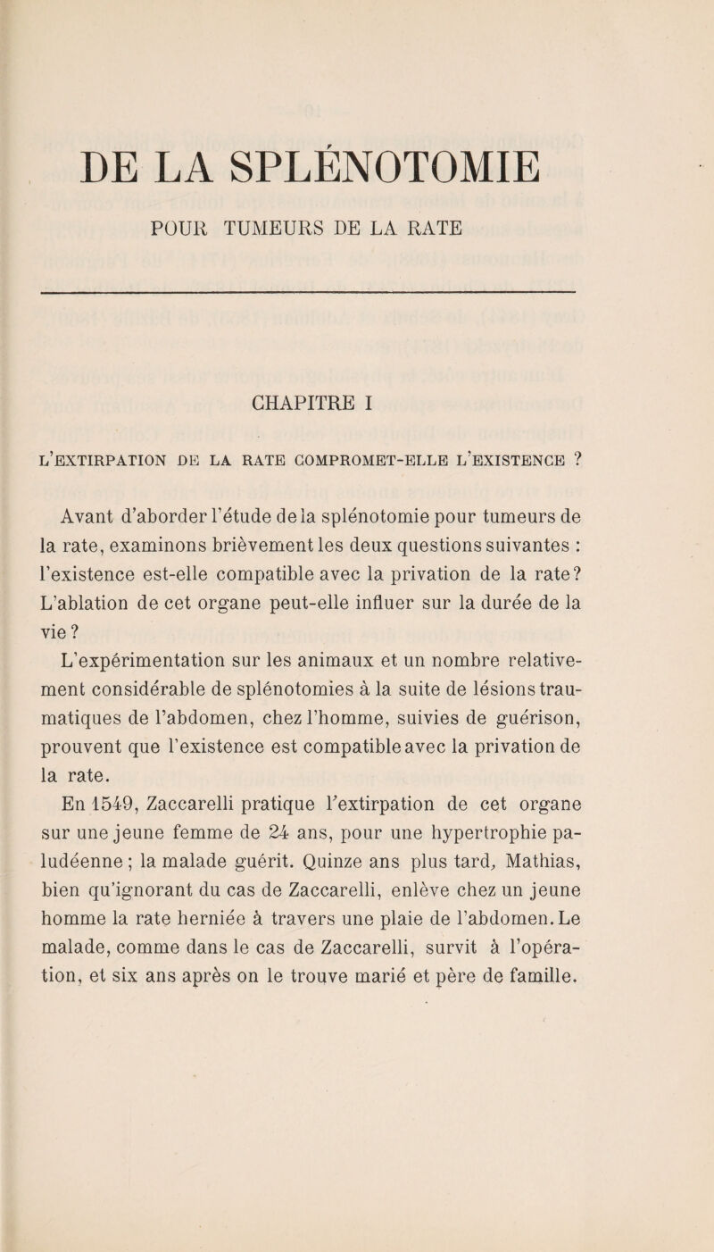 DE LA SPLÉNOTOMIE POUR TUMEURS DE LA RATE CHAPITRE I l’extirpation de la rate compromet-elle l’existence ? Avant d’aborder l’étude delà splénotomie pour tumeurs de la rate, examinons brièvement les deux questions suivantes : l’existence est-elle compatible avec la privation de la rate? L’ablation de cet organe peut-elle influer sur la durée de la vie ? L’expérimentation sur les animaux et un nombre relative¬ ment considérable de splénotomies à la suite de lésions trau¬ matiques de l’abdomen, chez l’homme, suivies de guérison, prouvent que l’existence est compatible avec la privation de la rate. En 1549, Zaccarelli pratique l'extirpation de cet organe sur une jeune femme de 24 ans, pour une hypertrophie pa¬ ludéenne ; la malade guérit. Quinze ans plus tard, Mathias, bien qu’ignorant du cas de Zaccarelli, enlève chez un jeune homme la rate herniée à travers une plaie de l’abdomen. Le malade, comme dans le cas de Zaccarelli, survit à l’opéra¬ tion, et six ans après on le trouve marié et père de famille.