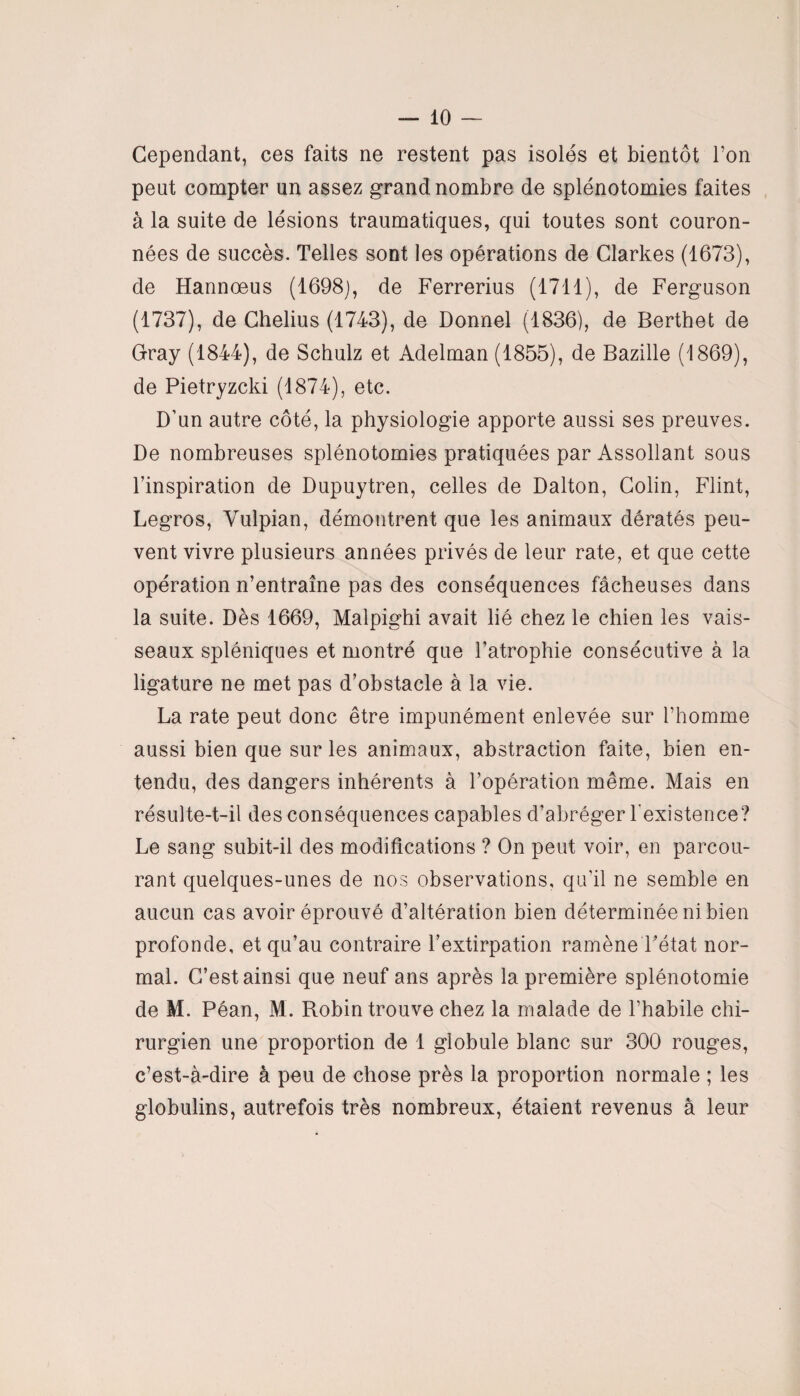 Cependant, ces faits ne restent pas isolés et bientôt l’on peut compter un assez grand nombre de splénotomies faites à la suite de lésions traumatiques, qui toutes sont couron¬ nées de succès. Telles sont les opérations de Clarkes (1673), de Hannoeus (1698), de Ferrerius (1711), de Ferguson (1737), de Chelius (1743), de Donnel (1836), de Berthet de Gray (1844), de Schulz et Adelman (1855), de Bazille (1869), de Pietryzcki (1874), etc. D’un autre côté, la physiologie apporte aussi ses preuves. De nombreuses splénotomies pratiquées par Assollant sous l’inspiration de Dupuytren, celles de Dalton, Colin, Flint, Legros, Vulpian, démontrent que les animaux dératés peu¬ vent vivre plusieurs années privés de leur rate, et que cette opération n’entraîne pas des conséquences fâcheuses dans la suite. Dès 1669, Malpighi avait lié chez le chien les vais¬ seaux spléniques et montré que l’atrophie consécutive à la ligature ne met pas d’obstacle à la vie. La rate peut donc être impunément enlevée sur l’homme aussi bien que sur les animaux, abstraction faite, bien en¬ tendu, des dangers inhérents à l’opération même. Mais en résulte-t-il des conséquences capables d’abréger l’existence? Le sang subit-il des modifications ? On peut voir, en parcou¬ rant quelques-unes de nos observations, qu’il ne semble en aucun cas avoir éprouvé d’altération bien déterminée ni bien profonde, et qu’au contraire l’extirpation ramène Fétat nor¬ mal. C’est ainsi que neuf ans après la première splénotomie de M. Péan, M. Robin trouve chez la malade de l’habile chi¬ rurgien une proportion de 1 globule blanc sur 300 rouges, c’est-à-dire à peu de chose près la proportion normale ; les globulins, autrefois très nombreux, étaient revenus à leur