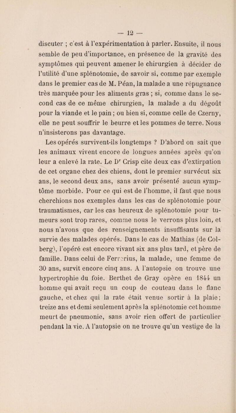 discuter ; c’est à l’expérimentation à parler. Ensuite, il nous semble de peu d’importance, en présence de la gravité des symptômes qui peuvent amener le chirurgien à décider de l’utilité d’une splénotomie, de savoir si, comme par exemple dans le premier cas de M. Péan, la malade a une répugnance très marquée pour les aliments gras ; si, comme dans le se¬ cond cas de ce même chirurgien, la malade a du dégoût pour la viande et le pain ; ou bien si, comme celle de Czerny, elle ne peut souffrir le beurre et les pommes de terre. Nous n’insisterons pas davantage. Les opérés survivent-ils longtemps ? D’abord on sait que les animaux vivent encore de longues années après qu’on leur a enlevé la rate. Le Dr Grisp cite deux cas d’extirpation de cet organe chez des chiens, dont le premier survécut six ans, le second deux ans, sans avoir présenté aucun symp¬ tôme morbide. Pour ce qui est de l’homme, il faut que nous cherchions nos exemples dans les cas de splénotomie pour traumatismes, car les cas heureux de splénotomie pour tu¬ meurs sont trop rares, comme nous le verrons plus loin, et nous n’avons que des renseignements insuffisants sur la survie des malades opérés. Dans le cas de Mathias (de Col- berg), l'opéré est encore vivant six ans plus tard, et père de famille. Dans celui de Ferrorius, la malade, une femme de 30 ans, survit encore cinq ans. A l’autopsie on trouve une hypertrophie du foie. Berthet de Gray opère en 1844 un homme qui avait reçu un coup de couteau dans le flanc gauche, et chez qui la rate était venue sortir à la plaie ; treize ans et demi seulement après la splénotomie cet homme meurt de pneumonie, sans avoir rien offert de particulier pendant la vie. A l’autopsie on ne trouve qu’un vestige de la
