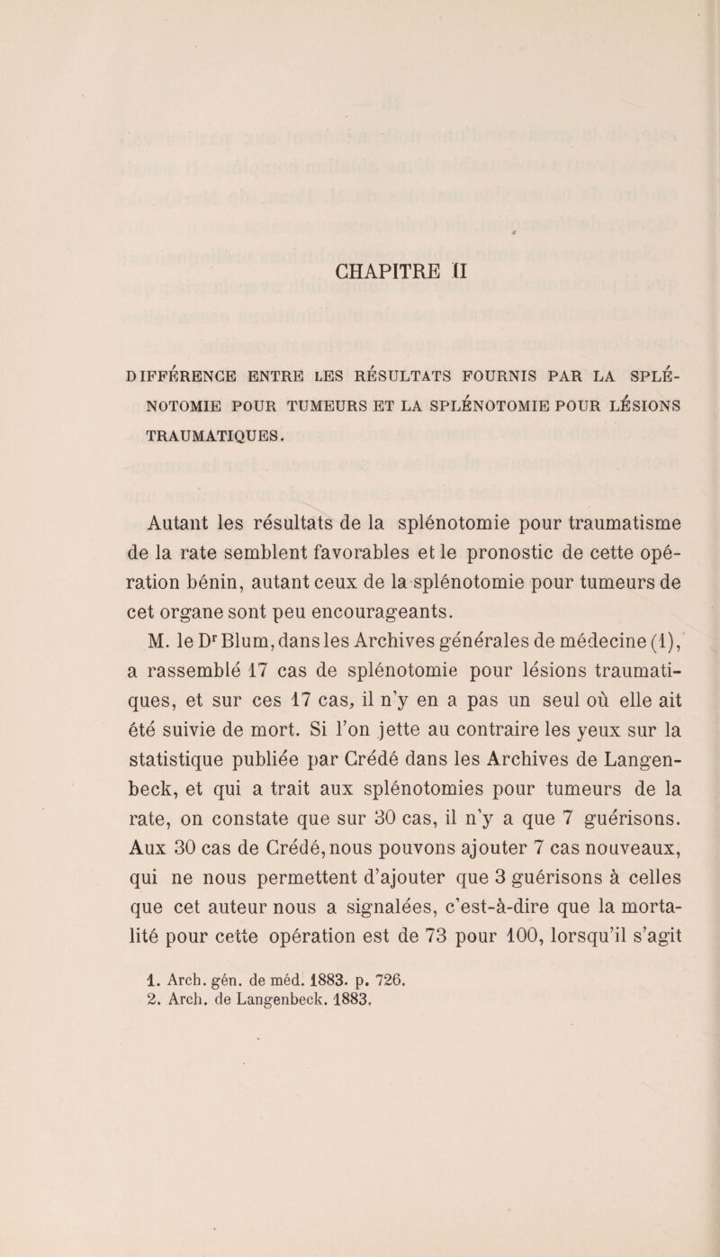 DIFFÉRENCE ENTRE LES RESULTATS FOURNIS PAR LA SPLÉ¬ NOTOMIE POUR TUMEURS ET LA SPLENOTOMIE POUR LÉSIONS TRAUMATIQUES. Autant les résultats de la splénotomie pour traumatisme de la rate semblent favorables et le pronostic de cette opé¬ ration bénin, autant ceux de la splénotomie pour tumeurs de cet organe sont peu encourageants. M. le DrBlum, dans les Archives générales de médecine (1), a rassemblé 17 cas de splénotomie pour lésions traumati¬ ques, et sur ces 17 cas, il n’y en a pas un seul où elle ait été suivie de mort. Si l’on jette au contraire les yeux sur la statistique publiée par Crédé dans les Archives de Langen- beck, et qui a trait aux splénotomies pour tumeurs de la rate, on constate que sur 30 cas, il n’y a que 7 guérisons. Aux 30 cas de Crédé, nous pouvons ajouter 7 cas nouveaux, qui ne nous permettent d’ajouter que 3 guérisons à celles que cet auteur nous a signalées, c’est-à-dire que la morta¬ lité pour cette opération est de 73 pour 100, lorsqu’il s’agit 1. Arch. gén. de méd. 1883. p. 726. 2. Arch. de Langenbeck. 1883,