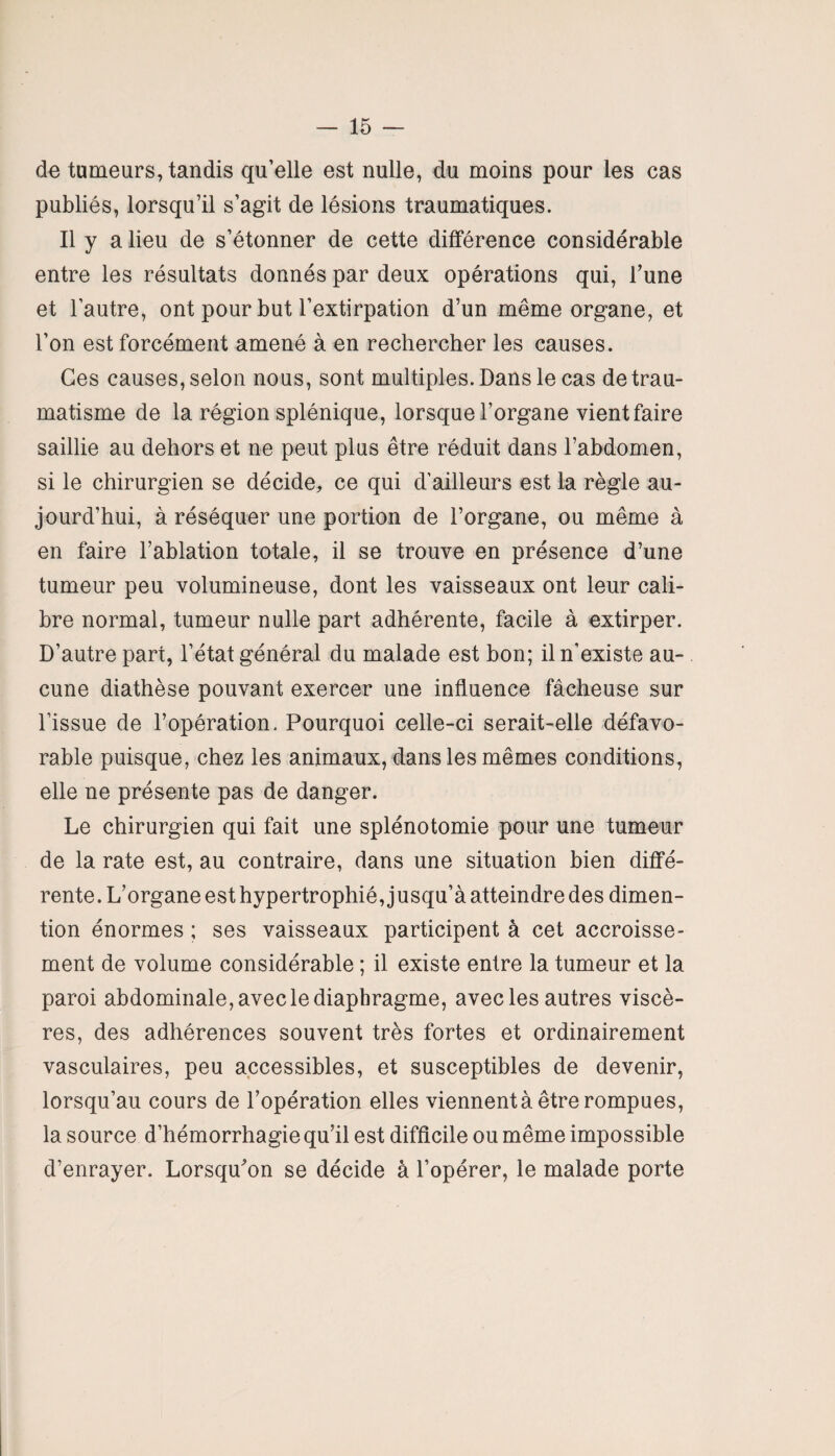 de tumeurs, tandis qu’elle est nulle, du moins pour les cas publiés, lorsqu’il s’agit de lésions traumatiques. Il y a lieu de s’étonner de cette différence considérable entre les résultats donnés par deux opérations qui, l’une et l’autre, ont pour but l’extirpation d’un même organe, et l’on est forcément amené à en rechercher les causes. Ges causes, selon nous, sont multiples. Dans le cas de trau¬ matisme de la région splénique, lorsque l’organe vient faire saillie au dehors et ne peut plus être réduit dans l’abdomen, si le chirurgien se décide, ce qui d’ailleurs est la règle au¬ jourd’hui, à réséquer une portion de l’organe, ou même à en faire l’ablation totale, il se trouve en présence d’une tumeur peu volumineuse, dont les vaisseaux ont leur cali¬ bre normal, tumeur nulle part adhérente, facile à extirper. D’autre part, l’état général du malade est bon; il n’existe au¬ cune diathèse pouvant exercer une influence fâcheuse sur l’issue de l’opération. Pourquoi celle-ci serait-elle défavo¬ rable puisque, chez les animaux, dans les mêmes conditions, elle ne présente pas de danger. Le chirurgien qui fait une splénotomie pour une tumeur de la rate est, au contraire, dans une situation bien diffé¬ rente. L’organe est hypertrophié, jusqu’à atteindre des dimen- tion énormes ; ses vaisseaux participent à cet accroisse¬ ment de volume considérable ; il existe entre la tumeur et la paroi abdominale, avec le diaphragme, avec les autres viscè¬ res, des adhérences souvent très fortes et ordinairement vasculaires, peu accessibles, et susceptibles de devenir, lorsqu’au cours de l’opération elles viennentà être rompues, la source d’hémorrhagie qu’il est difficile ou même impossible d’enrayer. Lorsqu’on se décide à l’opérer, le malade porte