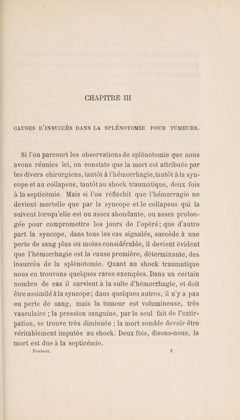 causes d’insuccès dans la splénotomie pour tumeurs. Si l’on parcourt les observations de splénotomie que nous avons réunies ici, on constate que la mort est attribuée par les divers chirurgiens, tantôt à l’hémorrhagie,tantôt à la syn¬ cope et au collapsus, tantôt au shock traumatique, deux fois à la septicémie. Mais si l’on réfléchit que l’hémorragie ne devient mortelle que par la syncope et le collapsus qui la suivent lorsqu’elle est ou assez abondante, ou assez prolon¬ gée pour compromettre les jours de l’opéré; que d’autre part la syncope, dans tous les cas signalés, succède à une perte de sang plus ou moins considérable, il devient évident que l’hémorrhagie est la cause première, déterminante, des insuccès de la splénotomie. Quant au shock traumatique nous en trouvons quelques rares exemples. Dans un certain nombre de cas il survient à la suite d’hémorrhagie, et doit être assimilé à la syncope ; dans quelques autres, il n’y a pas eu perte de sang, mais la tumeur est volumineuse, très vasculaire ; la pression sanguine, parle seul fait de l’extir¬ pation, se trouve très diminuée ; la mort semble devoir être véritablement imputée au shock. Deux fois, disons-nous, la mort est due à la septicémie. Foubert. 2