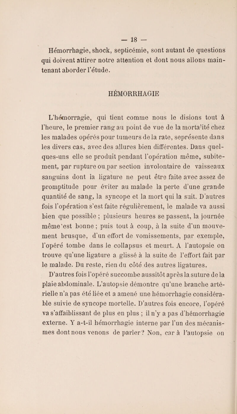 Hémorrhagie, shock, septicémie, sont autant de questions qui doivent attirer notre attention et dont nous allons main¬ tenant aborder l’étude. HÉMORRHAGIE L’hémorragie, qui tient comme nous le disions tout à l’heure, le premier rang au point de vue de la mortahté chez les malades opérés pour tumeurs de la rate, seprésente dans les divers cas, avec des allures bien différentes. Dans quel¬ ques-uns elle se produit pendant l’opération même, subite¬ ment, par rupture ou par section involontaire de vaisseaux sanguins dont la ligature ne peut être faite avec assez de promptitude pour éviter au malade la perte d’une grande quantité de sang, la syncope et la mort qui la suit. D'autres fois l’opération s’est faite régulièrement, le malade va aussi bien que possible ; plusieurs heures se passent, la journée même‘est bonne ; puis tout à coup, à la suite d'un mouve¬ ment brusque, d’un effort de vomissements, par exemple, l’opéré tombe dans le collapsus et meurt. A l’autopsie on trouve qu’une ligature a glissé à la suite de l’effort fait par le malade. Du reste, rien du côté des autres ligatures. D’autres fois l’opéré succombe aussitôt après la suture de la plaie abdominale. L’autopsie démontre qu’une branche arté¬ rielle n’a pas été liée et a amené une hémorrhagie considéra¬ ble suivie de syncope mortelle. D’autres fois encore, l’opéré va s’affaiblissant de plus en plus ; il n’y a pas d’hémorrhagie externe. Y a-t-il hémorrhagie interne par l’un des mécanis¬ mes dont nous venons cle parler? Non, car à Pautopsie on