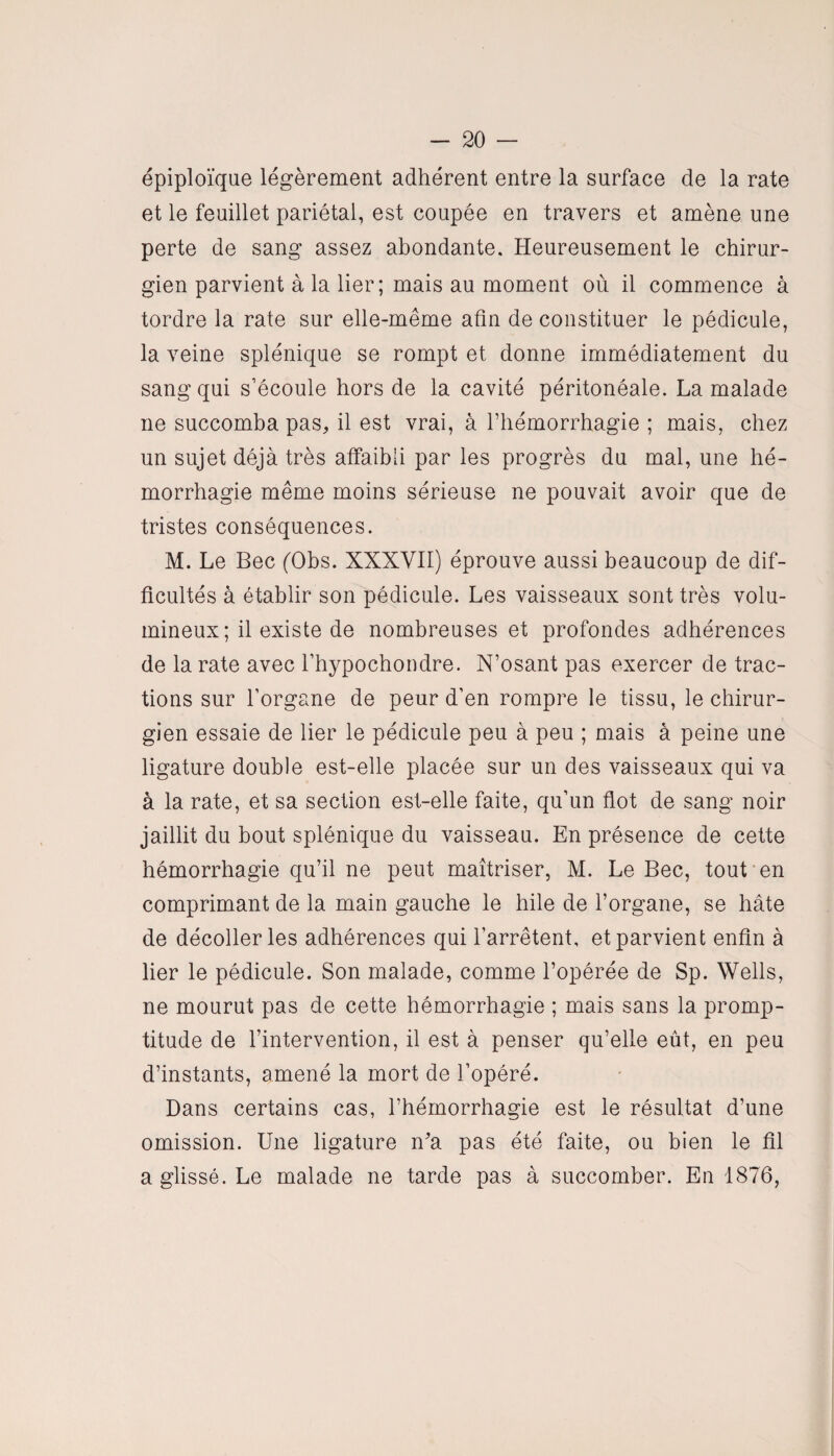 épiploïque légèrement adhérent entre la surface de la rate et le feuillet pariétal, est coupée en travers et amène une perte de sang assez abondante. Heureusement le chirur¬ gien parvient à la lier; mais au moment où il commence à tordre la rate sur elle-même afin de constituer le pédicule, la veine splénique se rompt et donne immédiatement du sang qui s’écoule hors de la cavité péritonéale. La malade ne succomba pas, il est vrai, à l’hémorrhagie ; mais, chez un sujet déjà très affaibli par les progrès du mal, une hé¬ morrhagie même moins sérieuse ne pouvait avoir que de tristes conséquences. M. Le Bec (Obs. XXXVII) éprouve aussi beaucoup de dif¬ ficultés à établir son pédicule. Les vaisseaux sont très volu¬ mineux; il existe de nombreuses et profondes adhérences de la rate avec l’hypochondre. N’osant pas exercer de trac¬ tions sur l’organe de peur d’en rompre le tissu, le chirur¬ gien essaie de lier le pédicule peu à peu ; mais à peine une ligature double est-elle placée sur un des vaisseaux qui va à la rate, et sa section est-elle faite, qu’un flot de sang noir jaillit du bout splénique du vaisseau. En présence de cette hémorrhagie qu’il ne peut maîtriser, M. Le Bec, tout en comprimant de la main gauche le hile de l’organe, se hâte de décoller les adhérences qui l’arrêtent, et parvient enfin à lier le pédicule. Son malade, comme l’opérée de Sp. Wells, ne mourut pas de cette hémorrhagie ; mais sans la promp¬ titude de l’intervention, il est à penser qu’elle eût, en peu d’instants, amené la mort de l’opéré. Dans certains cas, l’hémorrhagie est le résultat d’une omission. Une ligature n'a pas été faite, ou bien le fil a glissé. Le malade ne tarde pas à succomber. En 1876,