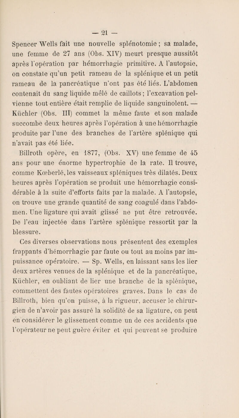 Spencer Wells fait une nouvelle splénotomie ; sa malade, une femme de 27 ans (Obs. XIV) meurt presque aussitôt après l'opération par hémorrhagie primitive. A l’autopsie, on constate qu’un petit rameau de la splénique et un petit rameau de la pancréatique n’ont pas été liés. L’abdomen contenait du sang liquide mêlé de caillots ; l’excavation pel¬ vienne tout entière était remplie de liquide sanguinolent. — Küchler (Obs. III) commet la même faute et son malade succombe deux heures après l’opération à une hémorrhagie produite par l’une des branches de l’artère splénique qui n’avait pas été liée. Billroth opère, en 1877, (Obs. XV) une femme de 45 ans pour une énorme hypertrophie de la rate. Il trouve, comme Kœberlé, les vaisseaux spléniques très dilatés. Deux heures après l’opération se produit une hémorrhagie consi¬ dérable à la suite d’efforts faits par la malade. A l'autopsie, on trouve une grande quantité de sang coagulé dans l’abdo¬ men. Une ligature qui avait glissé ne put être retrouvée. De l’eau injectée dans l'artère splénique ressortit par la blessure. Ces diverses observations nous présentent des exemples frappants d’hémorrhagie par faute ou tout au moins par im¬ puissance opératoire. — Sp. Wells, en laissant sans les lier deux artères venues de la splénique et de la pancréatique, Küchler, en oubliant de lier une branche de la splénique, commettent des fautes opératoires graves. Dans le cas de Billroth, bien qu’on puisse, à la rigueur, accuser le chirur¬ gien de n’avoir pas assuré la solidité de sa ligature, on peut en considérer le glissement comme un de ces accidents que l’opérateur ne peut guère éviter et qui peuvent se produire