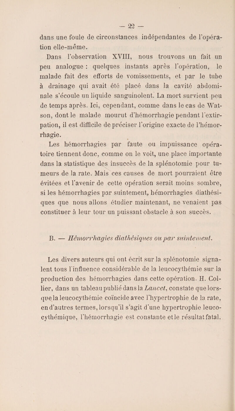 dans une foule de circonstances indépendantes de l’opéra¬ tion elle-même. Dans l’observation XVIII, nous trouvons un fait un peu analogue : quelques instants après l’opération, le malade fait des efforts de vomissements, et par le tube à drainage qui avait été placé dans la cavité abdomi¬ nale s’écoule un liquide sanguinolent. La mort survient peu de temps après. Ici, cependant, comme dans le cas de Wat- son, dont le malade mourut d’hémorrhagie pendant l’extir¬ pation, il est difficile de préciser l'origine exacte de l’hémor¬ rhagie. Les hémorrhagies par faute ou impuissance opéra¬ toire tiennent donc, comme on le voit, une place importante dans la statistique des insuccès de la splénotomie pour tu¬ meurs de la rate. Mais ces causes de mort pourraient être évitées et l’avenir de cette opération serait moins sombre, si les hémorrhagies par suintement, hémorrhagies diathési- ques que nous allons étudier maintenant, ne venaient pas constituer à leur tour un puissant obstacle à son succès. B. — Hémorrhagies diathésiques ou par subitement. Les divers auteurs qui ont écrit sur la splénotomie signa¬ lent tous l’influence considérable de la leucocythémie sur la production des hémorrhagies dans cette opération. H. Col¬ lier, dans un tableau publié dans la Lancée constate que lors¬ que la leucocythémie coïncide avec l’hypertrophie de la rate, en d’autres termes, lorsqu’il s’agit d’une hypertrophie leuco- cythémique, l’hémorrhagie est constante et le résultat fatal,