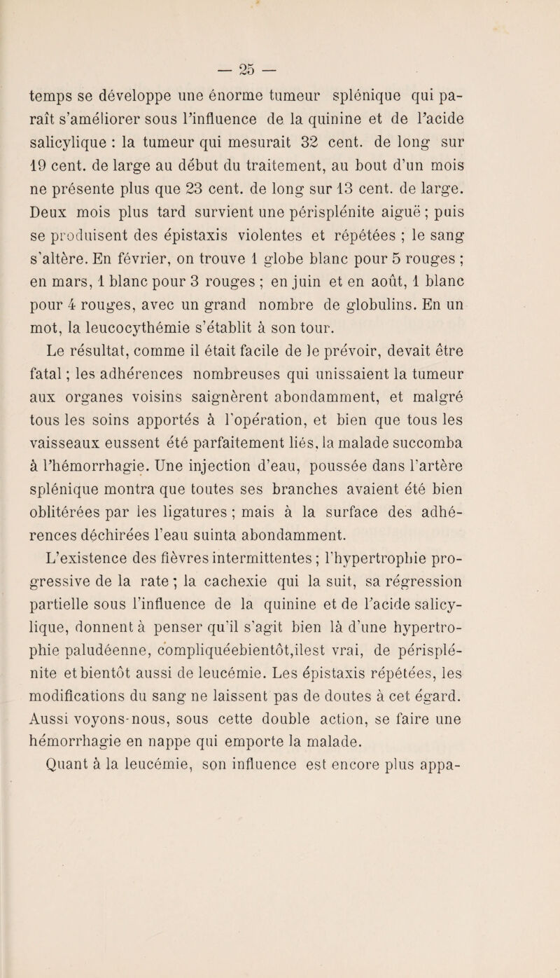 temps se développe une énorme tumeur splénique qui pa¬ raît s’améliorer sous l'influence de la quinine et de l'acide salicylique : la tumeur qui mesurait 32 cent, de long sur 19 cent, de large au début du traitement, au bout d’un mois ne présente plus que 23 cent, de long sur 13 cent, de large. Deux mois plus tard survient une périsplénite aiguë ; puis se produisent des épistaxis violentes et répétées ; le sang s’altère. En février, on trouve 1 globe blanc pour 5 rouges ; en mars, 1 blanc pour 3 rouges ; en juin et en août, 1 blanc pour 4 rouges, avec un grand nombre de globulins. En un mot, la leucocythémie s’établit à son tour. Le résultat, comme il était facile de )e prévoir, devait être fatal ; les adhérences nombreuses qui unissaient la tumeur aux organes voisins saignèrent abondamment, et malgré tous les soins apportés à l’opération, et bien que tous les vaisseaux eussent été parfaitement liés, la malade succomba à l'hémorrhagie. Une injection d’eau, poussée dans l’artère splénique montra que toutes ses branches avaient été bien oblitérées par les ligatures ; mais à la surface des adhé¬ rences déchirées l’eau suinta abondamment. L’existence des fièvres intermittentes ; l’hypertrophie pro¬ gressive de la rate ; la cachexie qui la suit, sa régression partielle sous l’influence de la quinine et de l'acide salicy¬ lique, donnent à penser qu’il s’agit bien là d’une hypertro¬ phie paludéenne, compliquéebientôt,ilest vrai, de périsplé¬ nite et bientôt aussi de leucémie. Les épistaxis répétées, les modifications du sang ne laissent pas de doutes à cet égard. Aussi voyons-nous, sous cette double action, se faire une hémorrhagie en nappe qui emporte la malade. Quant à la leucémie, son influence est encore plus appa-