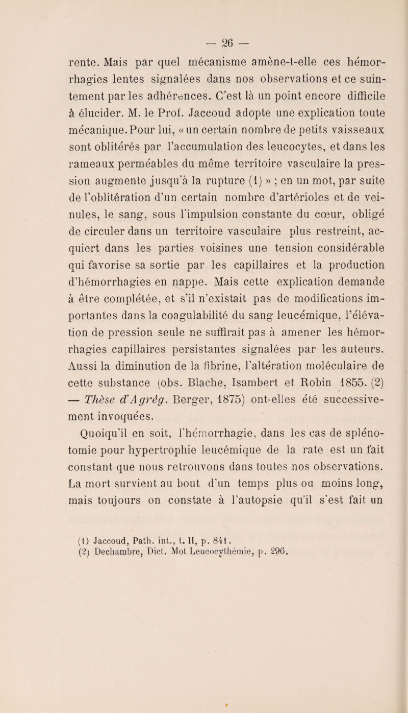 rente. Mais par quel mécanisme amène-t-elle ces hémor¬ rhagies lentes signalées dans nos observations et ce suin¬ tement par les adhérences. C'est là un point encore difficile à élucider. M. le Prof. Jaccoud adopte une explication toute mécanique.Pour lui, «un certain nombre de petits vaisseaux sont oblitérés par raccumulation des leucocytes, et dans les rameaux perméables du même territoire vasculaire la pres¬ sion augmente jusqu’à la rupture (1) » ; en un mot, par suite de l’oblitération d’un certain nombre d’artérioles et de vei¬ nules, le sang, sous l’impulsion constante du coeur, obligé de circuler dans un territoire vasculaire plus restreint, ac¬ quiert dans les parties voisines une tension considérable qui favorise sa sortie par les capillaires et la production d’hémorrhagies en nappe. Mais cette explication demande à être complétée, et s’il n’existait pas de modifications im¬ portantes dans la coagulabilité du sang leucémique, l’éléva¬ tion de pression seule ne suffirait pas à amener les hémor¬ rhagies capillaires persistantes signalées par les auteurs. Aussi la diminution de la fibrine, l’altération moléculaire de cette substance (obs. Blache, Isambert et Robin 1855. (2) — Thèse d'Agrêg. Berger, 1875) ont-elles été successive¬ ment invoquées. Quoiqu’il en soit, l’hémorrhagie, dans les cas de spléno¬ tomie pour hypertrophie leucémique de la rate est un fait constant que nous retrouvons dans toutes nos observations. La mort survient au bout d’un temps plus ou moins long, mais toujours on constate à l’autopsie qu’il s’est fait un (1) Jaccoud, Path. int., 1.11, p. 841. (2) Dechambre, Dict. Mot Leucocythémie, p. 296,