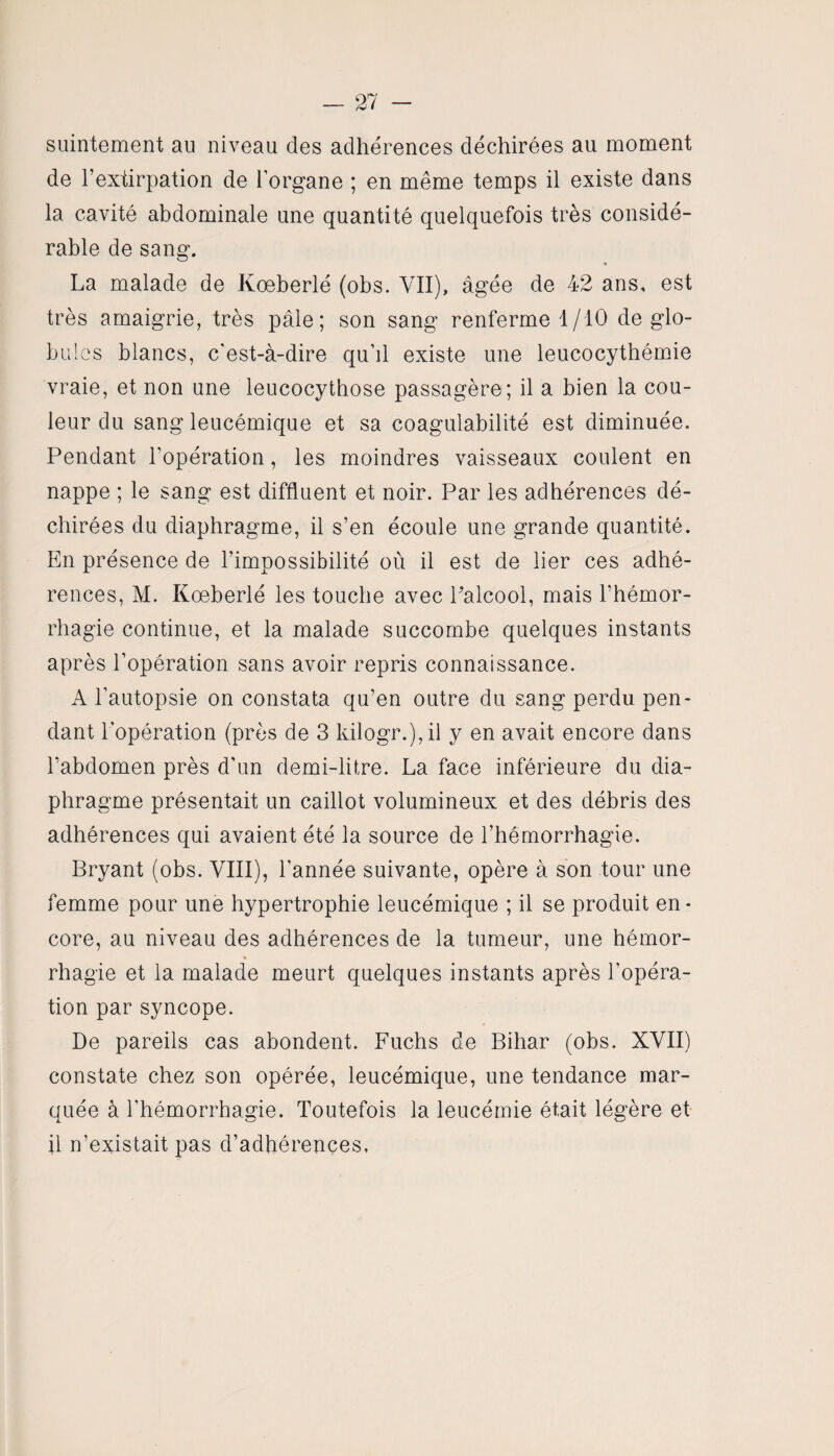 suintement au niveau des adhérences déchirées au moment de l’extirpation de lorgane ; en même temps il existe dans la cavité abdominale une quantité quelquefois très considé¬ rable de sang. La malade de Koeberlé (obs. VII), âgée de 42 ans, est très amaigrie, très pâle; son sang renferme 1/10 de glo¬ bules blancs, c'est-à-dire qu’il existe une leucocythémie vraie, et non une leucocythose passagère; il a bien la cou¬ leur du sang leucémique et sa coagulabilité est diminuée. Pendant l’opération, les moindres vaisseaux coulent en nappe ; le sang est diffluent et noir. Par les adhérences dé¬ chirées du diaphragme, il s’en écoule une grande quantité. En présence de l’impossibilité où il est de lier ces adhé¬ rences, M. Koeberlé les touche avec l’alcool, mais l’hémor¬ rhagie continue, et la malade succombe quelques instants après l’opération sans avoir repris connaissance. A l’autopsie on constata qu’en outre du sang perdu pen¬ dant l’opération (près de 3 kilogr.),il y en avait encore dans l’abdomen près d'un demi-litre. La face inférieure du dia¬ phragme présentait un caillot volumineux et des débris des adhérences qui avaient été la source de l’hémorrhagie. Bryant (obs. VIII), l'année suivante, opère à son tour une femme pour une hypertrophie leucémique ; il se produit en¬ core, au niveau des adhérences de la tumeur, une hémor- rhagie et la malade meurt quelques instants après l’opéra¬ tion par syncope. De pareils cas abondent. Fuchs de Bihar (obs. XVII) constate chez son opérée, leucémique, une tendance mar¬ quée à l’hémorrhagie. Toutefois la leucémie était légère et il n’existait pas d’adhérences,