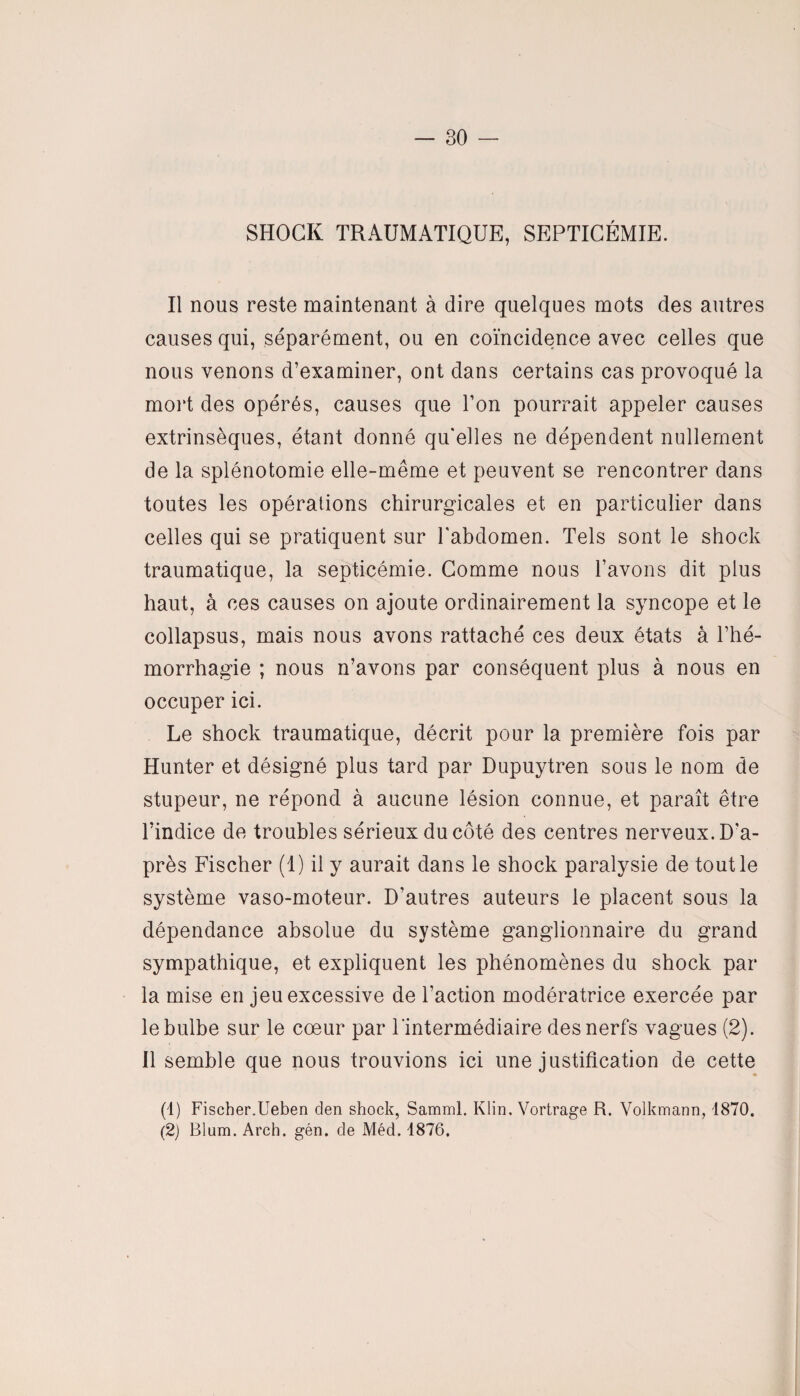 SHOCK TRAUMATIQUE, SEPTICÉMIE. Il nous reste maintenant à dire quelques mots des autres causes qui, séparément, ou en coïncidence avec celles que nous venons d’examiner, ont dans certains cas provoqué la mort des opérés, causes que l’on pourrait appeler causes extrinsèques, étant donné qu'elles ne dépendent nullement de la splénotomie elle-même et peuvent se rencontrer dans toutes les opérations chirurgicales et en particulier dans celles qui se pratiquent sur l'abdomen. Tels sont le shock traumatique, la septicémie. Comme nous l’avons dit plus haut, à ces causes on ajoute ordinairement la syncope et le collapsus, mais nous avons rattaché ces deux états à l’hé¬ morrhagie ; nous n’avons par conséquent plus à nous en occuper ici. Le shock traumatique, décrit pour la première fois par Hunter et désigné plus tard par Dupuytren sous le nom de stupeur, ne répond à aucune lésion connue, et paraît être l’indice de troubles sérieux du côté des centres nerveux. D'a¬ près Fischer (1) il y aurait dans le shock paralysie de tout le système vaso-moteur. D’autres auteurs le placent sous la dépendance absolue du système ganglionnaire du grand sympathique, et expliquent les phénomènes du shock par la mise en jeu excessive de l’action modératrice exercée par le bulbe sur le coeur par l'intermédiaire des nerfs vagues (2). Il semble que nous trouvions ici une justification de cette (1) Fischer.Ueben den shock, Samml. Klin. Vortrage R. Volkmann, 1870. (2) Blum. Arch. gén. de Méd. 1876.