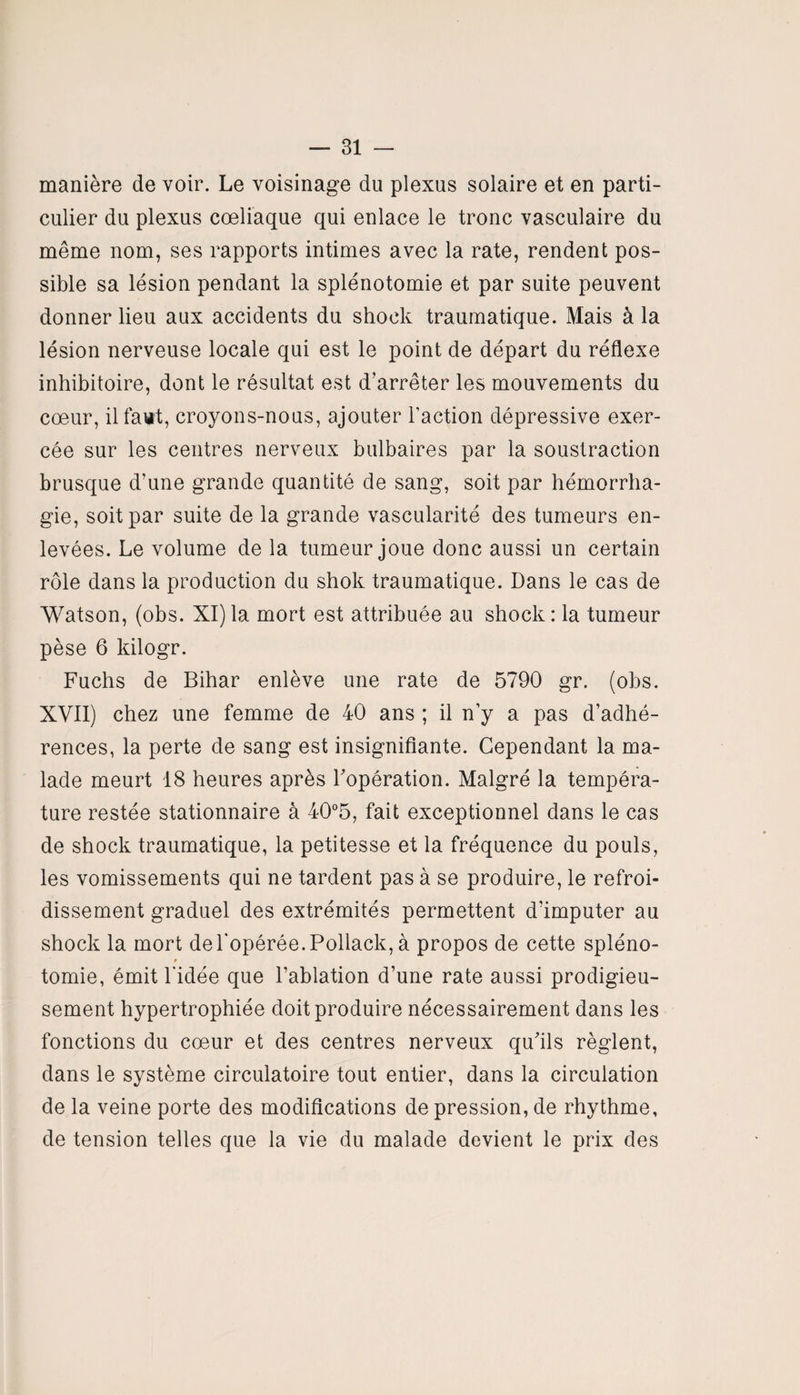 manière de voir. Le voisinage du plexus solaire et en parti¬ culier du plexus cœliaque qui enlace le tronc vasculaire du même nom, ses rapports intimes avec la rate, rendent pos¬ sible sa lésion pendant la splénotomie et par suite peuvent donner lieu aux accidents du shock traumatique. Mais à la lésion nerveuse locale qui est le point de départ du réflexe inhibitoire, dont le résultat est d’arrêter les mouvements du cœur, il faut, croyons-nous, ajouter Faction dépressive exer¬ cée sur les centres nerveux bulbaires par la soustraction brusque d’une grande quantité de sang, soit par hémorrha¬ gie, soit par suite de la grande vascularité des tumeurs en¬ levées. Le volume de la tumeur joue donc aussi un certain rôle dans la production du shok traumatique. Dans le cas de Watson, (obs. XI)la mort est attribuée au shock: la tumeur pèse 6 kilogr. Fuchs de Bihar enlève une rate de 5790 gr. (obs. XVII) chez une femme de 40 ans ; il n’y a pas d’adhé¬ rences, la perte de sang est insignifiante. Cependant la ma¬ lade meurt 18 heures après l'opération. Malgré la tempéra¬ ture restée stationnaire à 40°5, fait exceptionnel dans le cas de shock traumatique, la petitesse et la fréquence du pouls, les vomissements qui ne tardent pas à se produire, le refroi¬ dissement graduel des extrémités permettent d’imputer au shock la mort de l’opérée. Pollack, à propos de cette spléno- # tomie, émit l’idée que l’ablation d’une rate aussi prodigieu¬ sement hypertrophiée doit produire nécessairement dans les fonctions du cœur et des centres nerveux qu'ils règlent, dans le système circulatoire tout entier, dans la circulation de la veine porte des modifications de pression, de rhythme, de tension telles que la vie du malade devient le prix des