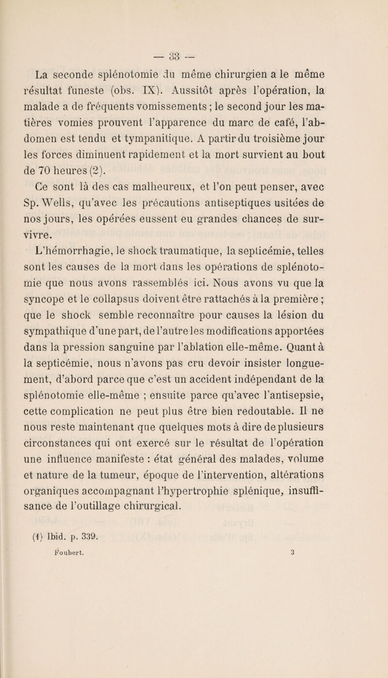 La seconde splénotomie du même chirurgien a le même résultat funeste (obs. IX). Aussitôt après l’opération, la malade a de fréquents vomissements ; le second jour les ma¬ tières vomies prouvent l’apparence du marc de café, l’ab¬ domen est tendu et tympanitique. A partir du troisième jour les forces diminuent rapidement et la mort survient au bout de 70 heures (2). Ce sont là des cas malheureux, et l’on peut penser, avec Sp. Wells, qu’avec les précautions antiseptiques usitées de nos jours, les opérées eussent eu grandes chances de sur¬ vivre. L’hémorrhagie, le shock traumatique, la septicémie, telles sont les causes de la mort dans les opérations de splénoto¬ mie que nous avons rassemblés ici. Nous avons vu que la syncope et le collapsus doivent être rattachés à la première ; que le shock semble reconnaître pour causes la lésion du sympathique d’une part, de l’autre les modifications apportées dans la pression sanguine par l’ablation elle-même. Quant à la septicémie, nous n’avons pas cru devoir insister longue¬ ment, d’abord parce que c’est un accident indépendant de la splénotomie elle-même ; ensuite parce qu’avec l’antisepsie, cette complication ne peut plus être bien redoutable. Il ne nous reste maintenant que quelques mots à dire de plusieurs circonstances qui ont exercé sur le résultat de l’opération une influence manifeste : état général des malades, volume et nature de la tumeur, époque de l’intervention, altérations organiques accompagnant l'hypertrophie splénique, insuffi¬ sance de l’outillage chirurgical. (1) Ibid. p. 339. Foubert. 3