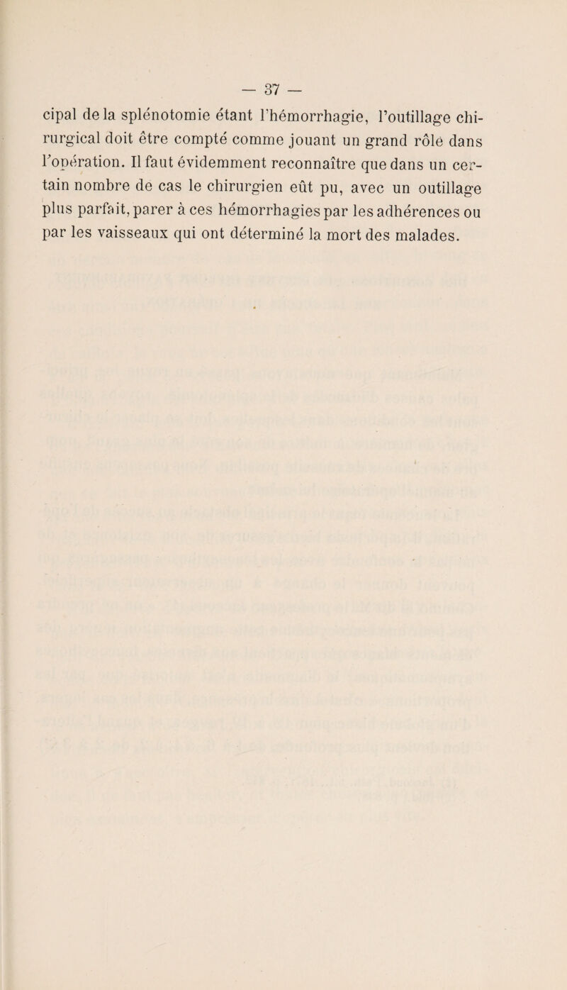 cipal delà splénotomie étant l’hémorrhagie, l’outillage chi¬ rurgical doit être compté comme jouant un grand rôle dans l'opération. Il faut évidemment reconnaître que dans un cer¬ tain nombre de cas le chirurgien eût pu, avec un outillage plus parfait, parer à ces hémorrhagies par les adhérences ou par les vaisseaux qui ont déterminé la mort des malades.