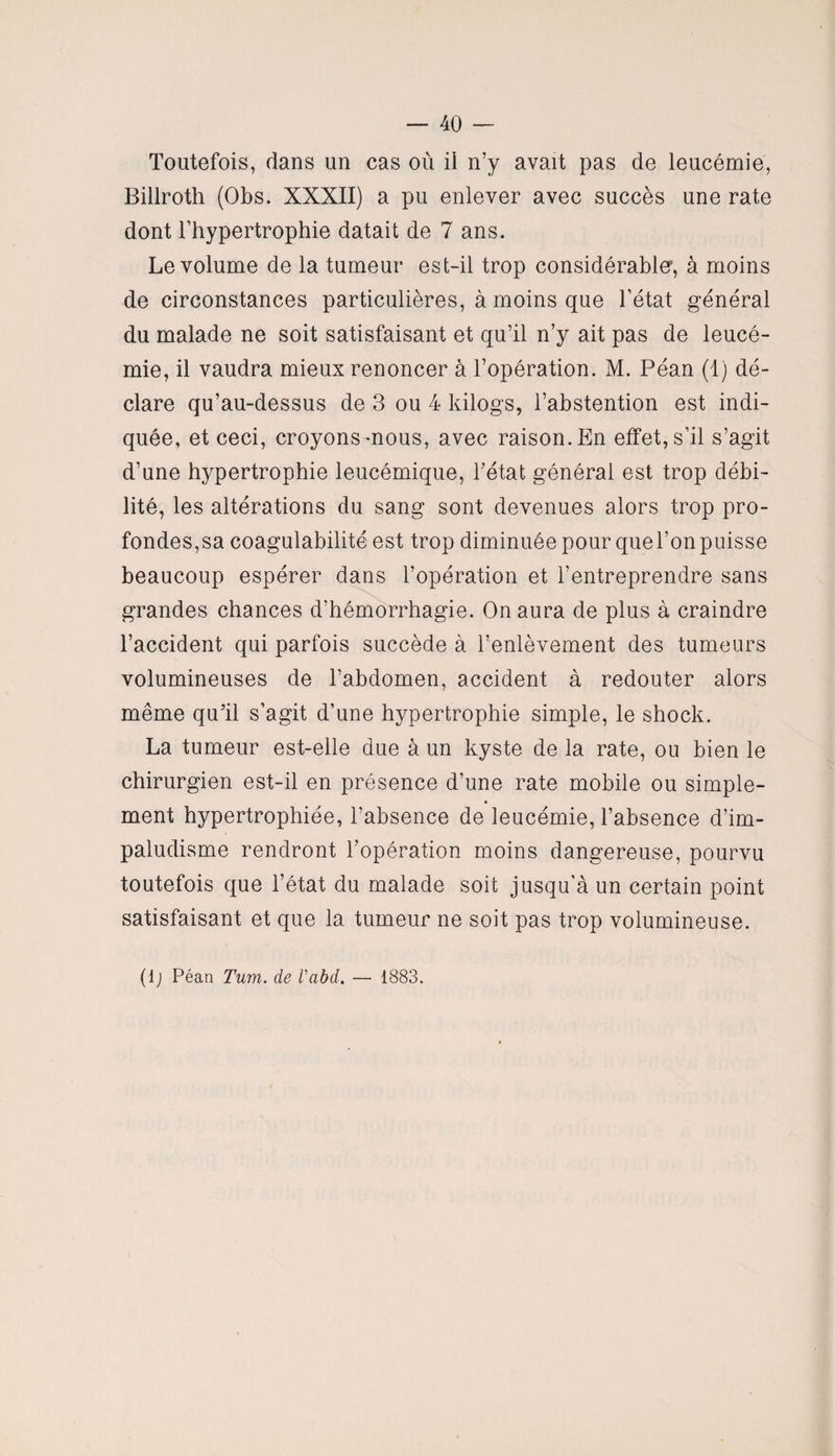 Toutefois, dans un cas où il n’y avait pas de leucémie, Billroth (Obs. XXXII) a pu enlever avec succès une rate dont l’hypertrophie datait de 7 ans. Le volume de la tumeur est-il trop considérable*, à moins de circonstances particulières, à moins que l’état général du malade ne soit satisfaisant et qu’il n’y ait pas de leucé¬ mie, il vaudra mieux renoncer à l’opération. M. Péan (1) dé¬ clare qu’au-dessus de 3 ou 4 kilogs, l’abstention est indi¬ quée, et ceci, croyons mous, avec raison. En effet, s’il s’agit d’une hypertrophie leucémique, l’état générai est trop débi¬ lité, les altérations du sang sont devenues alors trop pro¬ fondes,sa coagulabilité est trop diminuée pour quel’onpuisse beaucoup espérer dans l’opération et l’entreprendre sans grandes chances d’hémorrhagie. On aura de plus à craindre l’accident qui parfois succède à l’enlèvement des tumeurs volumineuses de l’abdomen, accident à redouter alors même qu’il s’agit d’une hypertrophie simple, le shock. La tumeur est-elle due à un kyste de la rate, ou bien le chirurgien est-il en présence d’une rate mobile ou simple- ♦ ment hypertrophiée, l’absence de leucémie, l’absence d’im¬ paludisme rendront l’opération moins dangereuse, pourvu toutefois que l’état du malade soit jusqu’à un certain point satisfaisant et que la tumeur ne soit pas trop volumineuse. (lj Péan Tum. de Vabd. — 1883.