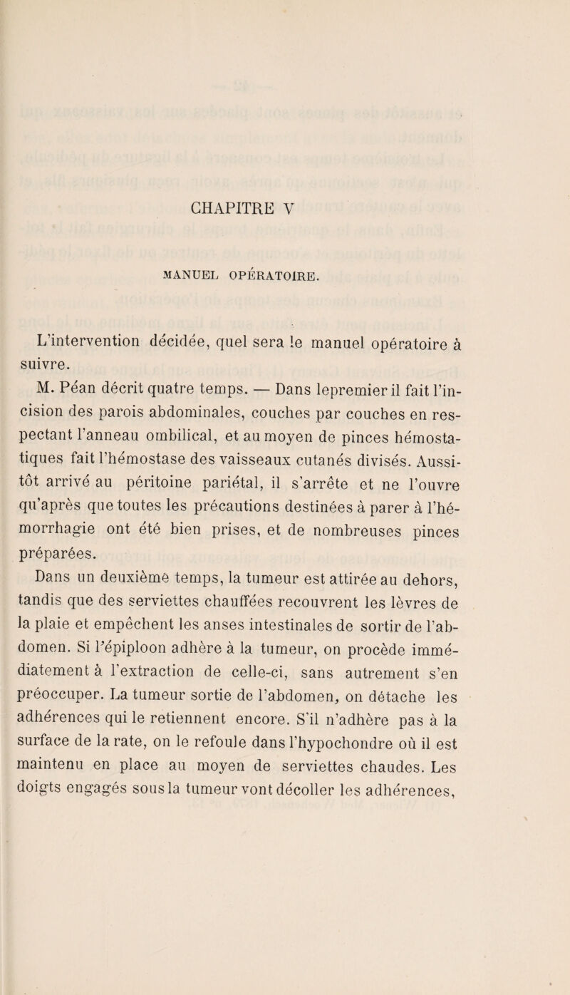 MANUEL OPÉRATOIRE. L’intervention décidée, quel sera le manuel opératoire à suivre. M. Péan décrit quatre temps. — Dans lepremier il fait l’in¬ cision des parois abdominales, couches par couches en res¬ pectant l’anneau ombilical, et au moyen de pinces hémosta¬ tiques fait l’hémostase des vaisseaux cutanés divisés. Aussi¬ tôt arrivé au péritoine pariétal, il s’arrête et ne l’ouvre qu’après que toutes les précautions destinées à parer à l’hé¬ morrhagie ont été bien prises, et de nombreuses pinces préparées. Dans un deuxième temps, la tumeur est attirée au dehors, tandis que des serviettes chauffées recouvrent les lèvres de la plaie et empêchent les anses intestinales de sortir de l’ab¬ domen. Si Pépiploon adhère à la tumeur, on procède immé¬ diatement à b extraction de celle-ci, sans autrement s’en préoccuper. La tumeur sortie de l’abdomen, on détache les adhérences qui le retiennent encore. S’il n’adhère pas à la surface de la rate, on le refoule dans l’hypochondre où il est maintenu en place au moyen de serviettes chaudes. Les doigts engagés sous la tumeur vont décoller les adhérences,