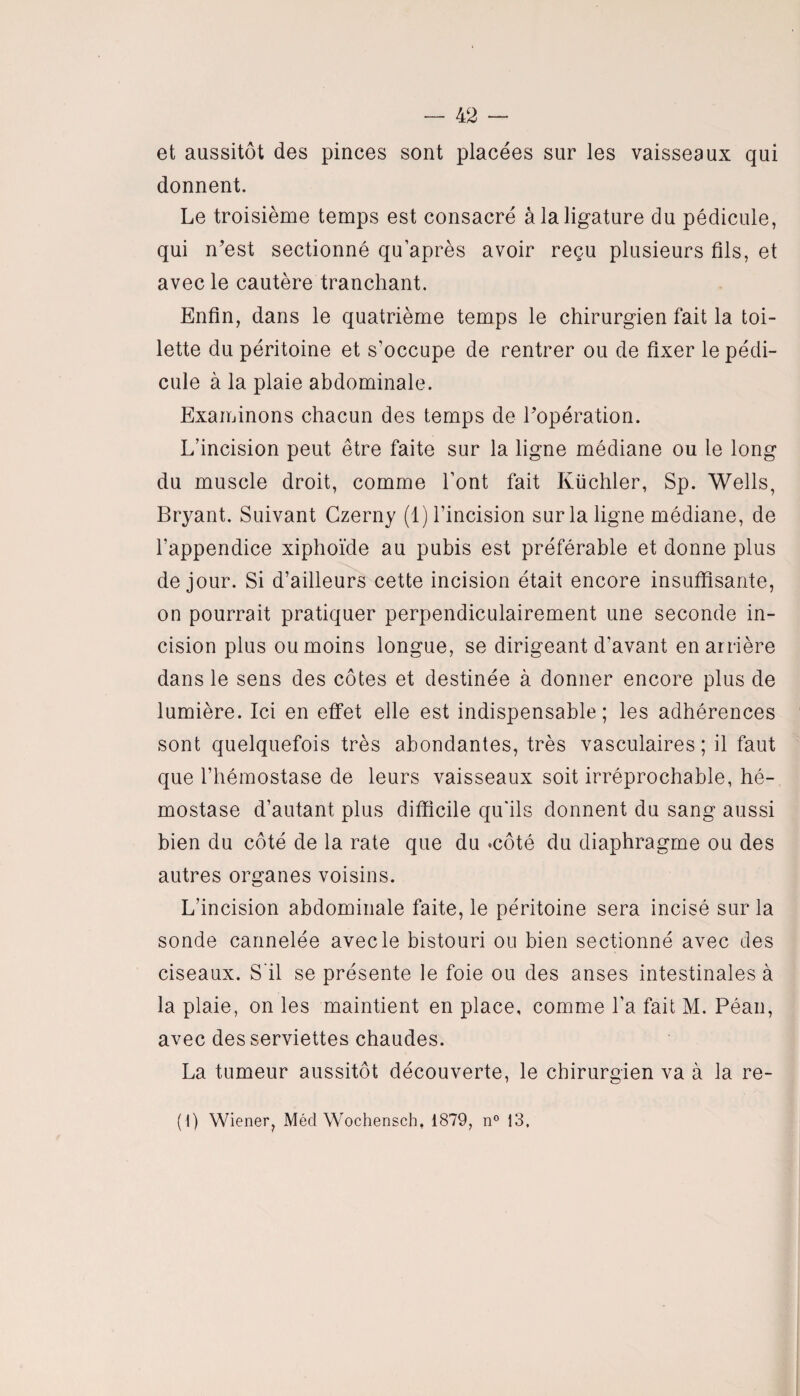 et aussitôt des pinces sont placées sur les vaisseaux qui donnent. Le troisième temps est consacré à la ligature du pédicule, qui n’est sectionné quaprès avoir reçu plusieurs fils, et avec le cautère tranchant. Enfin, dans le quatrième temps le chirurgien fait la toi¬ lette du péritoine et s’occupe de rentrer ou de fixer le pédi¬ cule à la plaie abdominale. Examinons chacun des temps de l’opération. L’incision peut être faite sur la ligne médiane ou le long du muscle droit, comme l’ont fait Küchler, Sp. Wells, Bryant. Suivant Czerny (1) l’incision sur la ligne médiane, de l’appendice xiphoïde au pubis est préférable et donne plus de jour. Si d’ailleurs cette incision était encore insuffisante, on pourrait pratiquer perpendiculairement une seconde in¬ cision plus ou moins longue, se dirigeant d'avant en arrière dans le sens des côtes et destinée à donner encore plus de lumière. Ici en effet elle est indispensable; les adhérences sont quelquefois très abondantes, très vasculaires; il faut que l’hémostase de leurs vaisseaux soit irréprochable, hé¬ mostase d’autant plus difficile qu'ils donnent du sang aussi bien du côté de la rate que du -côté du diaphragme ou des autres organes voisins. L’incision abdominale faite, le péritoine sera incisé sur la sonde cannelée avec le bistouri ou bien sectionné avec des ciseaux. S'il se présente le foie ou des anses intestinales à la plaie, on les maintient en place, comme l’a fait M. Péan, avec des serviettes chaudes. La tumeur aussitôt découverte, le chirurgien va à la re- ( l) Wiener, Mécl Wochensch, 1879, n° 13.