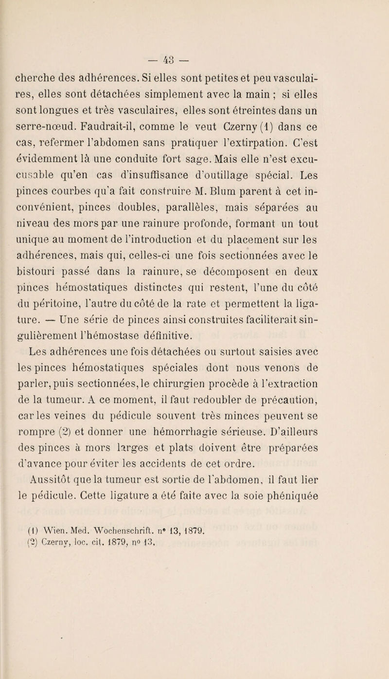 cherche des adhérences. Si elles sont petites et peu vasculai¬ res, elles sont détachées simplement avec la main ; si elles sont longues et très vasculaires, elles sont étreintes dans un serre-nœud. Faudrait-il, comme le veut Czerny(l) dans ce cas, refermer l’abdomen sans pratiquer l’extirpation. C’est évidemment là une conduite fort sage. Mais elle n’est excu- cusable qu’en cas d’insuffisance d’outillage spécial. Les pinces courbes qu’a fait construire M. Blum parent à cet in¬ convénient, pinces doubles, parallèles, mais séparées au niveau des mors par une rainure profonde, formant un tout unique au moment de l’introduction et du placement sur les adhérences, mais qui, celles-ci une fois sectionnées avec le bistouri passé dans la rainure, se décomposent en deux pinces hémostatiques distinctes qui restent, l’une du côté du péritoine, l'autre du côté de la rate et permettent la liga¬ ture. — Une série de pinces ainsi construites faciliterait sin¬ gulièrement l’hémostase définitive. Les adhérences une fois détachées ou surtout saisies avec les pinces hémostatiques spéciales dont nous venons de parler, puis sectionnées, le chirurgien procède à l’extraction de la tumeur. A ce moment, il faut redoubler de précaution, caries veines du pédicule souvent très minces peuvent se rompre (2) et donner une hémorrhagie sérieuse. D’ailleurs des pinces à mors larges et plats doivent être préparées d'avance pour éviter les accidents de cet ordre. Aussitôt que la tumeur est sortie de l'abdomen, il faut lier le pédicule. Cette ligature a été faite avec la soie phéniquée (1) Wien. Med. Wochenschrift, n® 13, 1879.