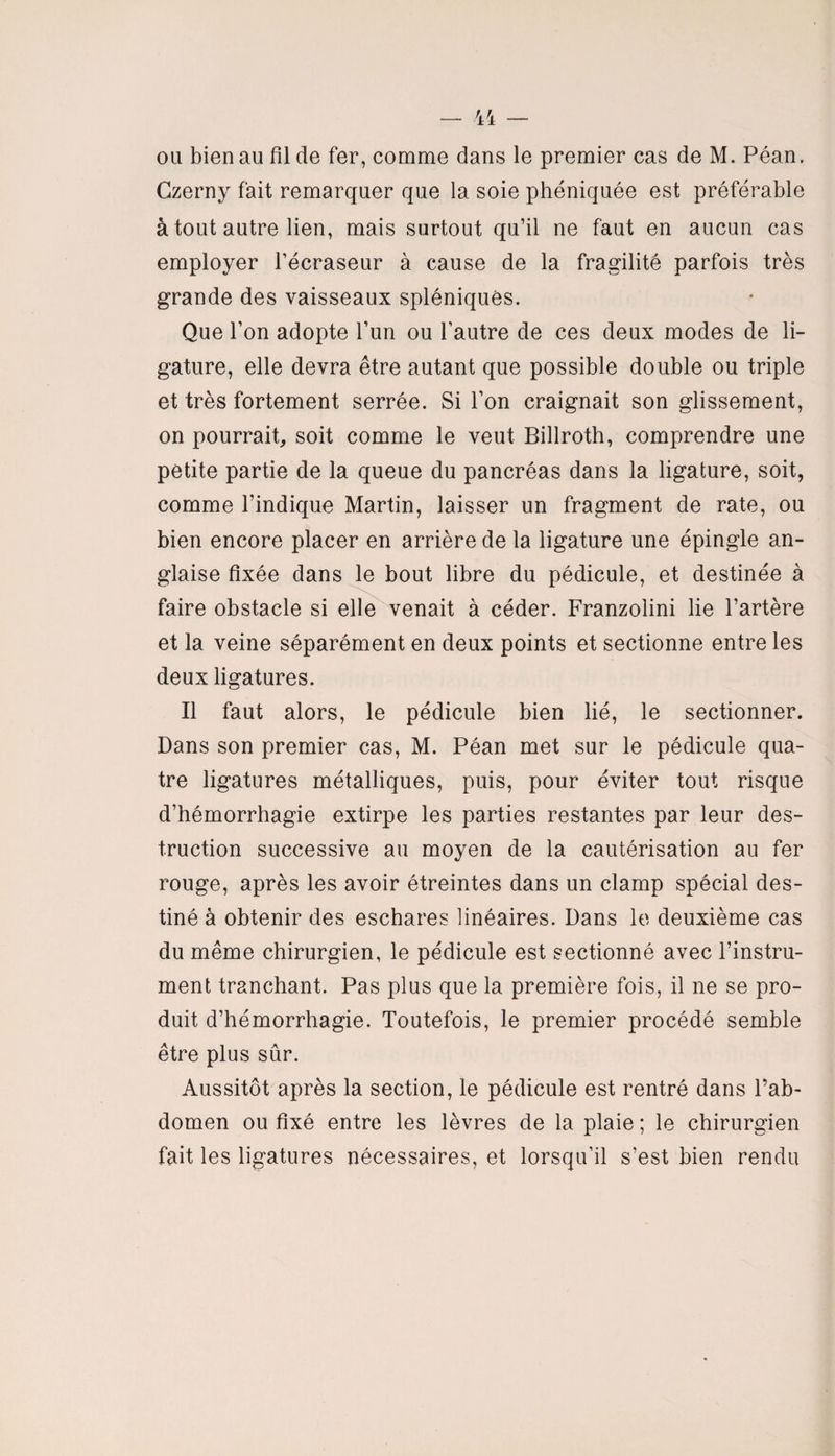 Czerny fait remarquer que la soie phéniquée est préférable à tout autre lien, mais surtout qu’il ne faut en aucun cas employer l’écraseur à cause de la fragilité parfois très grande des vaisseaux spléniques. Que l’on adopte l’un ou l’autre de ces deux modes de li¬ gature, elle devra être autant que possible double ou triple et très fortement serrée. Si l’on craignait son glissement, on pourrait, soit comme le veut Billroth, comprendre une petite partie de la queue du pancréas dans la ligature, soit, comme l’indique Martin, laisser un fragment de rate, ou bien encore placer en arrière de la ligature une épingle an¬ glaise fixée dans le bout libre du pédicule, et destinée à faire obstacle si elle venait à céder. Franzoiini lie l’artère et la veine séparément en deux points et sectionne entre les deux ligatures. Il faut alors, le pédicule bien lié, le sectionner. Dans son premier cas, M. Péan met sur le pédicule qua¬ tre ligatures métalliques, puis, pour éviter tout risque d’hémorrhagie extirpe les parties restantes par leur des¬ truction successive au moyen de la cautérisation au fer rouge, après les avoir étreintes dans un clamp spécial des¬ tiné à obtenir des eschares linéaires. Dans le deuxième cas du même chirurgien, le pédicule est sectionné avec l’instru¬ ment tranchant. Pas plus que la première fois, il ne se pro¬ duit d’hémorrhagie. Toutefois, le premier procédé semble être plus sûr. Aussitôt après la section, le pédicule est rentré dans l’ab¬ domen ou fixé entre les lèvres de la plaie ; le chirurgien fait les ligatures nécessaires, et lorsqu’il s’est bien rendu