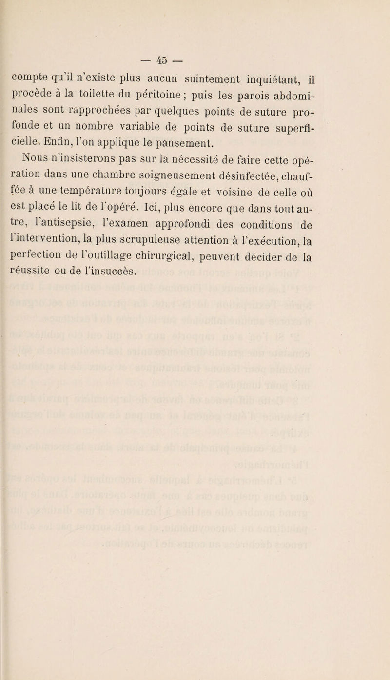 compte qu’il n’existe plus aucun suintement inquiétant, il procède à la toilette du péritoine ; puis les parois abdomi¬ nales sont rapprochées par quelques points de suture pro¬ fonde et un nombre variable de points de suture superfi¬ cielle. Enfin, l’on applique le pansement. Nous n insisterons pas sur la nécessité de faire cette opé¬ ration dans une chambre soigneusement désinfectée, chauf¬ fée à une température toujours égale et voisine de celle où est placé le lit de 1 opéré. Ici, plus encore que dans tout au¬ tre, 1 antisepsie, l’examen approfondi des conditions de 1 intervention, la plus scrupuleuse attention à l’exécution, la perfection de l’outillage chirurgical, peuvent décider de la réussite ou de l’insuccès.