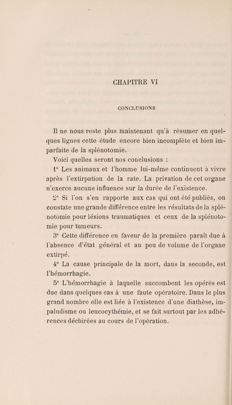 CONCLUSIONS Il ne nous reste plus maintenant qu’à résumer en quel¬ ques lignes cette étude encore bien incomplète et bien im¬ parfaite de la splénotomie. Voici quelles seront nos conclusions : 1° Les animaux et l’homme lui-même continuent à vivre après l’extirpation de la rate. La privation de cet organe n’exerce aucune influence sur la durée de l’existence. 2° Si l'on s’en rapporte aux cas qui ont été publiés, on constate une grande différence entre les résultats delà splé¬ notomie pour lésions traumatiques et ceux de la splénoto¬ mie pour tumeurs. 3° Cette différence en faveur de la première paraît due à l’absence d’état général et au peu de volume de l'organe extirpé. 4° La cause principale de la mort, dans la seconde, est l’hémorrhagie. 5° L’hémorrhagie à laquelle succombent les opérés est due dans quelques cas à une faute opératoire. Dans le plus grand nombre elle est liée à l’existence d’une diathèse, im¬ paludisme ou leucocythémie, et se fait surtout par les adhé¬ rences déchirées au cours de l’opération.