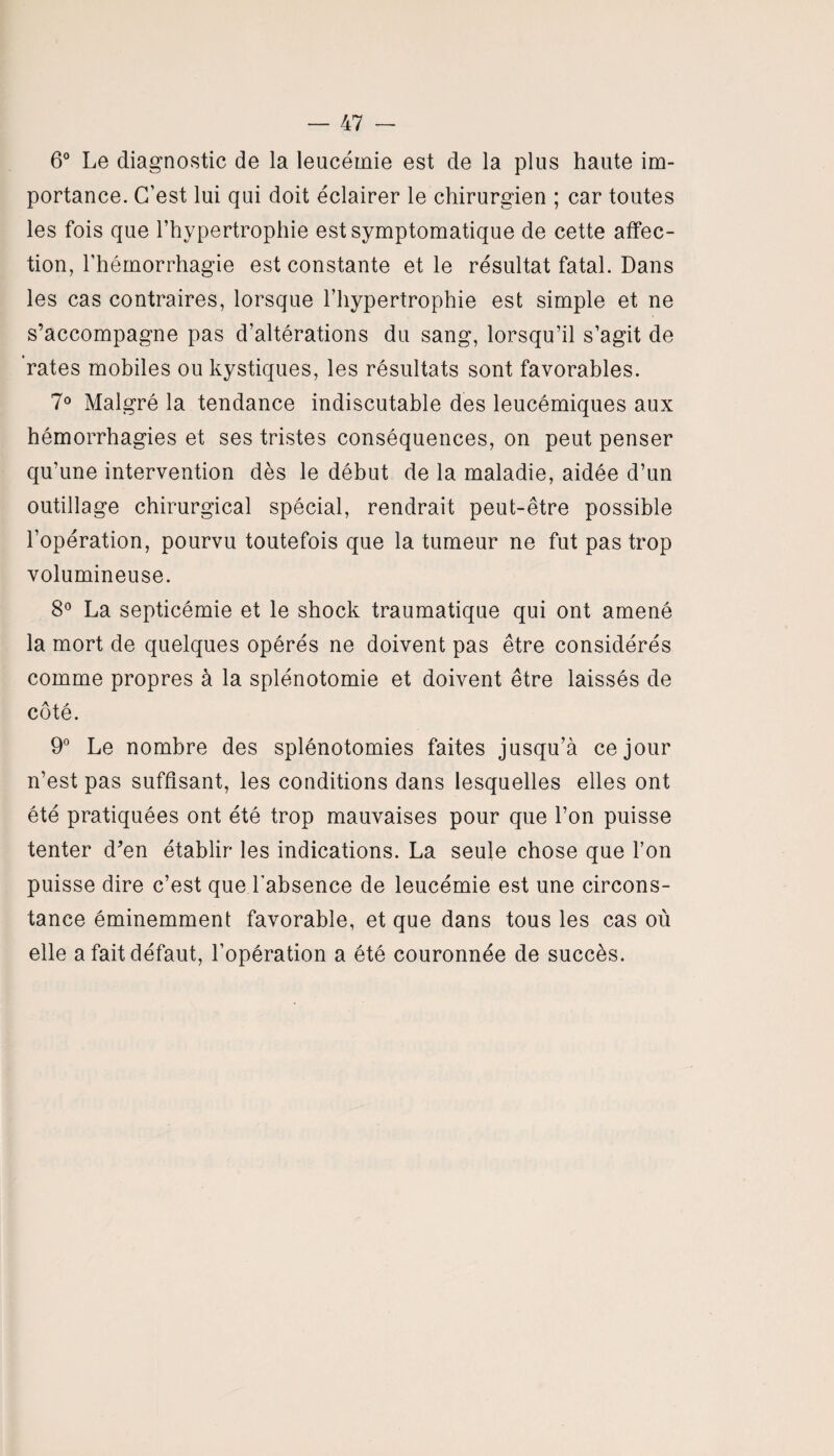 6° Le diagnostic de la leucémie est de la plus haute im¬ portance. C’est lui qui doit éclairer le chirurgien ; car toutes les fois que l’hypertrophie est symptomatique de cette affec¬ tion, l’hémorrhagie est constante et le résultat fatal. Dans les cas contraires, lorsque l’hypertrophie est simple et ne s’accompagne pas d’altérations du sang, lorsqu’il s’agit de rates mobiles ou kystiques, les résultats sont favorables. 7° Malgré la tendance indiscutable des leucémiques aux hémorrhagies et ses tristes conséquences, on peut penser qu’une intervention dès le début de la maladie, aidée d’un outillage chirurgical spécial, rendrait peut-être possible l’opération, pourvu toutefois que la tumeur ne fut pas trop volumineuse. 8° La septicémie et le shock traumatique qui ont amené la mort de quelques opérés ne doivent pas être considérés comme propres à la splénotomie et doivent être laissés de côté. 9° Le nombre des splénotomies faites jusqu’à ce jour n’est pas suffisant, les conditions dans lesquelles elles ont été pratiquées ont été trop mauvaises pour que l’on puisse tenter d’en établir les indications. La seule chose que l’on puisse dire c’est que l'absence de leucémie est une circons¬ tance éminemment favorable, et que dans tous les cas où elle a fait défaut, l’opération a été couronnée de succès.