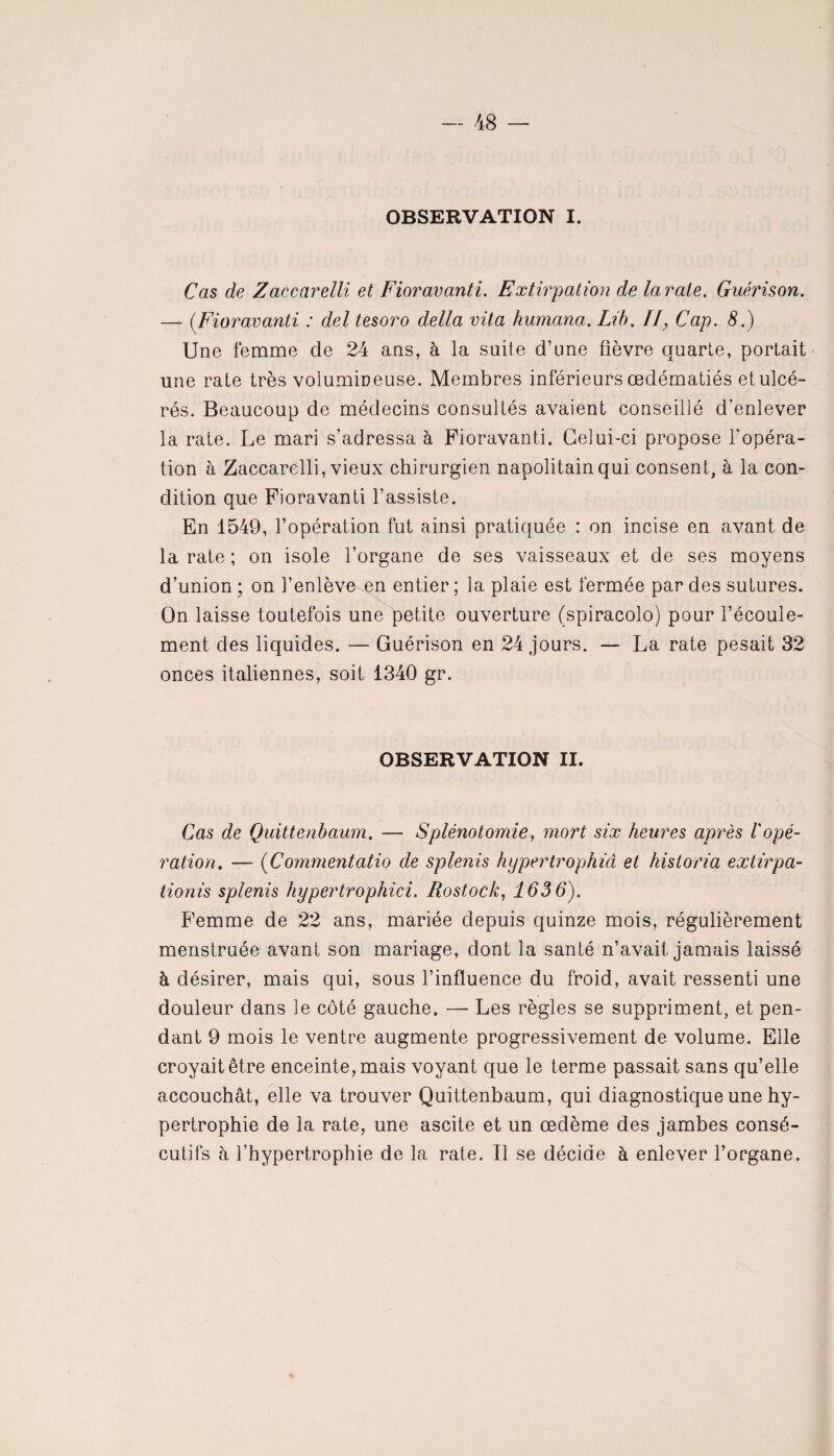 OBSERVATION I. Cas de Zaccarelli et Fioravanti. Extirpation de larate. Guérison. — (Fioravanti : del tesoro delta vita humana. Lib. II, Cap. 8.) Une femme de 24 ans, à la suite d’une fièvre quarte, portait une rate très volumineuse. Membres inférieurs œdématiés etulcé- rés. Beaucoup de médecins consultés avaient conseillé d’enlever la rate. Le mari s’adressa à Fioravanti. Celui-ci propose l’opéra¬ tion à Zaccarelli, vieux chirurgien napolitain qui consent, à la con¬ dition que Fioravanti l’assiste. En 1549, l’opération fut ainsi pratiquée : on incise en avant de la rate ; on isole l’organe de ses vaisseaux et de ses moyens d’union ; on l’enlève en entier ; la plaie est fermée par des sutures. On laisse toutefois une petite ouverture (spiracolo) pour l’écoule¬ ment des liquides. — Guérison en 24 jours. — La rate pesait 32 onces italiennes, soit 1340 gr. OBSERVATION II. Cas de Quittenbaum. — Splénotomie, mort six heures après l'opé¬ ration. — (Commentatio de splenis hypertrophiâ et historia extirpa- tionis splenis hypertrophici. Rostock, 1636). Femme de 22 ans, mariée depuis quinze mois, régulièrement menstruée avant son mariage, dont la santé n’avait jamais laissé à désirer, mais qui, sous l’influence du froid, avait ressenti une douleur dans le côté gauche. — Les règles se suppriment, et pen¬ dant 9 mois le ventre augmente progressivement de volume. Elle croyait être enceinte, mais voyant que le terme passait sans qu’elle accouchât, elle va trouver Quittenbaum, qui diagnostique une hy¬ pertrophie de la rate, une ascite et un œdème des jambes consé¬ cutifs à l’hypertrophie de la rate. Il se décide à enlever l’organe.