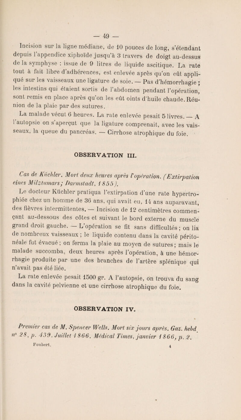 — 49 — Incision sur la ligne médiane, de 10 pouces de long, s’étendant depuis 1 appendice xiphoïde jusqu’à 3 travers de doigt au-dessus de la symphyse : issue de 9 litres de liquide ascitique. La rate tout à fait libre d’adhérences, est enlevée après qu’on eût appli¬ qué sur les vaisseaux une ligature de soie. — Pas cfhémorrhagie ; les intestins qui éfaient sortis de l’abdomen pendant l’opération, sont remis en place après qu’on les eût oints cl’huile chaude. Réu¬ nion de la plaie par des sutures. La malade vécut 6 heures. La rate enlevée pesait 5 livres._A. 1 autopsie on s’aperçut que la ligature comprenait, avec les vais¬ seaux, la queue du pancréas. — Cirrhose atrophique du foie. OBSERVATION III. Cas de Küchler. Mort deux heures après /’opération. (Extirpation eines MUztumars ; Darmstadt, 1855). Le docteur Küchler pratiqua l’extirpation d une rate hypertro¬ phiée chez un homme de 36 ans, qui avait eu, 14 ans auparavant, des fièvres intermittentes. — Incision de 12 centimètres commen¬ çant au-dessous des côtes et suivant le bord externe du muscle grand droit gauche. — L’opération se fit sans difficultés ; on lia de nombreux vaisseaux ; le liquide contenu dans la cavité périto¬ néale fut évacué ; on ferma la plaie au moyen de sutures; mais le malade succomba, deux heures après l’opération, à une hémor¬ rhagie produite par une des branches de l’artère splénique qui n’avait pas été liée. La iate enlevée pesait 1500 gr. A l’autopsie, on trouva du sang dans la cavité pelvienne et une cirrhose atrophique du foie. OBSERVATION IV. Premier cas de M. Spencer Wells. Mort six jours après. Gaz. hebd n° 28, p. 439. Juillet 1 866. Médical Times, janvier 1866, p. 2.