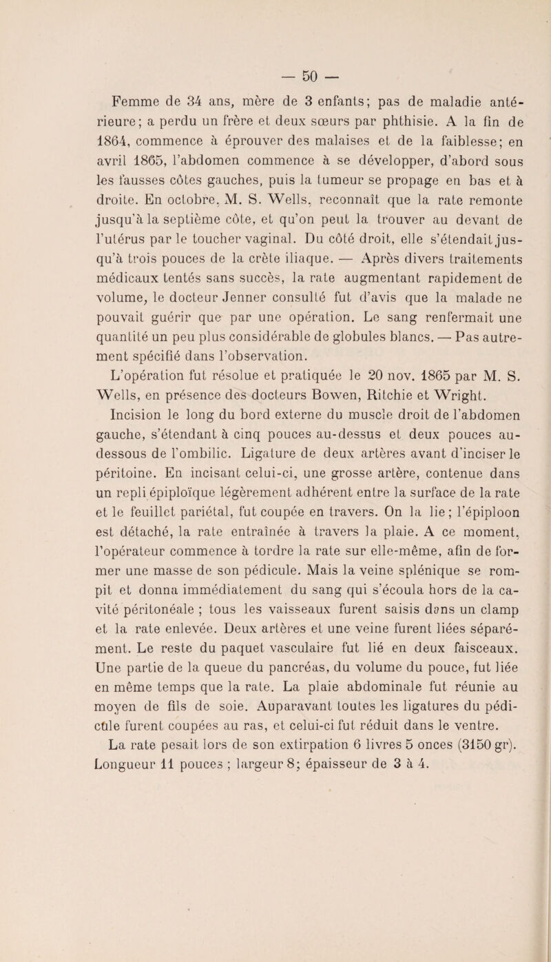 — 50 — Femme de 34 ans, mère de 3 enfants; pas de maladie anté¬ rieure; a perdu un frère et deux sœurs par phthisie. A la fin de 1864, commence à éprouver des malaises et de la faiblesse; en avril 1865, l’abdomen commence à se développer, d’abord sous les fausses côtes gauches, puis la tumeur se propage en bas et à droite. En octobre, M. S. Wells, reconnaît que la rate remonte jusqu’à la septième côte, et qu’on peut la trouver au devant de l’utérus parle toucher vaginal. Du côté droit, elle s’étendait jus¬ qu’à trois pouces de la crête iliaque. — Après divers traitements médicaux tentés sans succès, la rate augmentant rapidement de volume, le docteur Jenner consulté fut d’avis que la malade ne pouvait guérir que par une opération. Le sang renfermait une quantité un peu plus considérable de globules blancs. — Pas autre¬ ment spécifié dans l’observation. L’opération fut résolue et pratiquée le 20 nov. 1865 par M. S. Wells, en présence des docteurs Bowen, Ritchie et Wright. Incision le long du bord externe du muscle droit de l’abdomen gauche, s’étendant à cinq pouces au-dessus et deux pouces au- dessous de l’ombilic. Ligature de deux artères avant d’inciser le péritoine. En incisant celui-ci, une grosse artère, contenue dans un repli épiploïque légèrement adhérent entre la surface de la rate et le feuillet pariétal, fut coupée en travers. On la lie; l’épiploon est détaché, la rate entraînée à travers la plaie. A ce moment, l’opérateur commence à tordre la rate sur elle-même, afin de for¬ mer une masse de son pédicule. Mais la veine splénique se rom¬ pit et donna immédiatement du sang qui s’écoula hors de la ca¬ vité péritonéale ; tous les vaisseaux furent saisis dans un clamp et la rate enlevée. Deux artères et une veine furent liées séparé¬ ment. Le reste du paquet vasculaire fut lié en deux faisceaux. Une partie de la queue du pancréas, du volume du pouce, fut liée en même temps que la rate. La plaie abdominale fut réunie au moyen de fils de soie. Auparavant toutes les ligatures du pédi- ctile furent coupées au ras, et celui-ci fut réduit dans le ventre. La rate pesait lors de son extirpation 6 livres 5 onces (3150 gr).