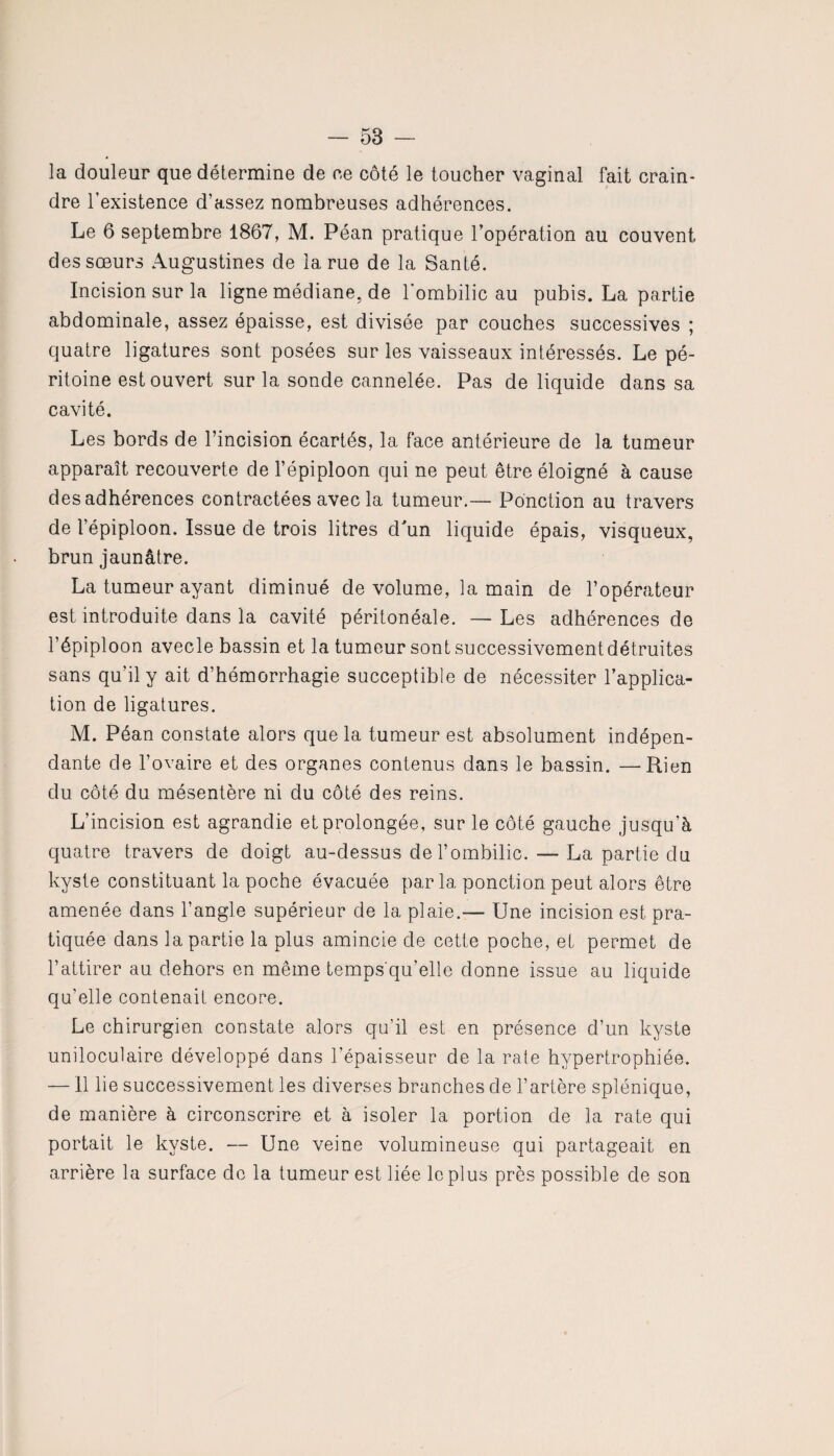 la douleur que détermine de ee côté le toucher vaginal fait crain¬ dre l’existence d’assez nombreuses adhérences. Le 6 septembre 1867, M. Péan pratique l’opération au couvent des sœurs Augustines de la rue de la Santé. Incision sur la ligne médiane, de l'ombilic au pubis. La partie abdominale, assez épaisse, est divisée par couches successives ; quatre ligatures sont posées sur les vaisseaux intéressés. Le pé¬ ritoine est ouvert sur la sonde cannelée. Pas de liquide dans sa cavité. Les bords de l’incision écartés, la face antérieure de la tumeur apparaît recouverte de l’épiploon qui ne peut être éloigné à cause des adhérences contractées avec la tumeur.— Ponction au travers de l’épiploon. Issue de trois litres d'un liquide épais, visqueux, brun jaunâtre. La tumeur ayant diminué de volume, la main de l’opérateur est introduite dans la cavité péritonéale. — Les adhérences de l’épiploon avecle bassin et la tumeur sont successivement détruites sans qu’il y ait d’hémorrhagie succeptible de nécessiter l’applica¬ tion de ligatures. M. Péan constate alors que la tumeur est absolument indépen¬ dante de l’ovaire et des organes contenus dans le bassin. —Rien du côté du mésentère ni du côté des reins. L’incision est agrandie et prolongée, sur le côté gauche jusqu’à quatre travers de doigt au-dessus de l’ombilic. — La partie du kyste constituant la poche évacuée parla ponction peut alors être amenée dans l’angle supérieur de la plaie.— Une incision est pra¬ tiquée dans la partie la plus amincie de cette poche, el permet de l’attirer au dehors en même temps qu’elle donne issue au liquide qu’elle contenait encore. Le chirurgien constate alors qu’il est en présence d’un kyste uniloculaire développé dans l’épaisseur de la rate hypertrophiée. —11 lie successivement les diverses branches de l’artère splénique, de manière à circonscrire et à isoler la portion de la rate qui portait le kyste. — Une veine volumineuse qui partageait en arrière la surface de la tumeur est liée le plus près possible de son