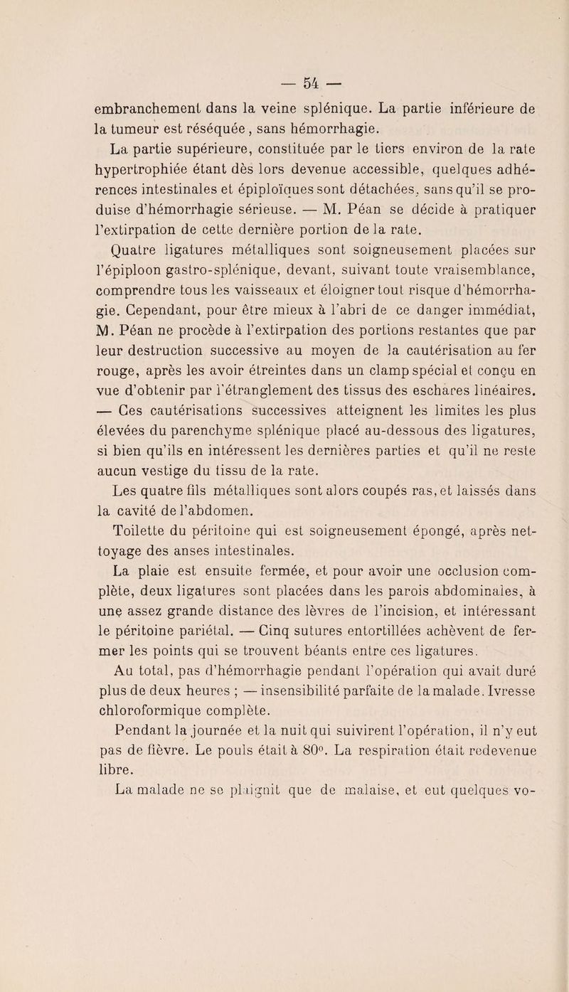 embranchement dans la veine splénique. La partie inférieure de la tumeur est réséquée , sans hémorrhagie. La partie supérieure, constituée par le tiers environ de la rate hypertrophiée étant dès lors devenue accessible, quelques adhé¬ rences intestinales et épiploïques sont détachées, sans qu’il se pro¬ duise d’hémorrhagie sérieuse. — M. Péan se décide à pratiquer l’extirpation de cette dernière portion delà rate. Quatre ligatures métalliques sont soigneusement placées sur l’épiploon gastro-splénique, devant, suivant toute vraisemblance, comprendre tous les vaisseaux et éloigner tout risque d’hémorrha¬ gie. Cependant, pour être mieux à l’abri de ce danger immédiat, M. Péan ne procède à l’extirpation des portions restantes que par leur destruction successive au moyen de la cautérisation au fer rouge, après les avoir étreintes dans un clamp spécial et conçu en vue d’obtenir par l’étranglement des tissus des eschares linéaires. — Ces cautérisations successives atteignent les limites les plus élevées du parenchyme splénique placé au-dessous des ligatures, si bien qu’ils en intéressent les dernières parties et qu’il ne reste aucun vestige du tissu de la rate. Les quatre fils métalliques sont alors coupés ras, et laissés dans la cavité de l’abdomen. Toilette du péritoine qui est soigneusement épongé, après net¬ toyage des anses intestinales. La plaie est ensuite fermée, et pour avoir une occlusion com¬ plète, deux ligatures sont placées dans les parois abdominales, à une assez grande distance des lèvres de l’incision, et intéressant le péritoine pariétal. — Cinq sutures entortillées achèvent de fer¬ mer les points qui se trouvent béants entre ces ligatures. Au total, pas d’hémorrhagie pendant l’opération qui avait duré plus de deux heures ; — insensibilité parfaite de la malade. Ivresse chloroformique complète. Pendant la journée et la nuit qui suivirent l’opération, il n’y eut pas de fièvre. Le pouls était à 80°. La respiration était redevenue libre. La malade ne se plaignit que de malaise, et eut quelques vo-