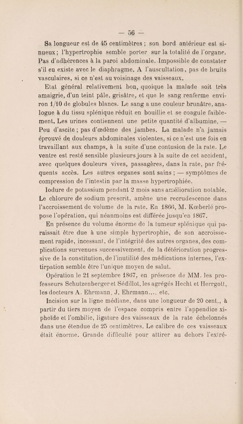 Sa longueur est de 45 centimètres ; son bord antérieur est si¬ nueux; l’hypertrophie semble porter sur la totalité de l’organe. Pas d’adhérences à la paroi abdominale. Impossible de constater s’il en existe avec le diaphragme. A l’auscultation, pas de bruits vasculaires, si ce n’est au voisinage des vaisseaux. Etat général relativement bon, quoique la malade soit très amaigrie, d’un teint pâle, grisâtre, et que le sang renferme envi¬ ron 1/10 de globules blancs. Le sang aune couleur brunâtre, ana¬ logue à du tissu splénique réduit en bouillie et se coagule faible¬ ment. Les urines contiennent une petite quantité d’albumine. — Peu d’ascite; pas d’œdème des jambes. La malade n’a jamais éprouvé de douleurs abdominales violentes, si ce n’est une fois en travaillant aux champs, à la suite d’une contusion de la rate. Le ventre est resté sensible plusieurs jours à la suite de cet accident, avec quelques douleurs vives, passagères, dans la rate, par fré¬ quents accès. Les autres organes sont sains ; — symptômes de compression de l’intestin par la masse hypertrophiée. Ioclure de potassium pendant 2 mois sans amélioration notable. Le chlorure de sodium prescrit, amène une recrudescence dans l’accroissement de volume de la rate. En 1866, M. Kœberlé pro¬ pose l’opération, qui néanmoins est différée jusqu’en 1867. En présence du volume énorme de la tumeur splénique qui pa¬ raissait être due à une simple hypertrophie, de son accroisse¬ ment rapide, incessant, de l’intégrité des autres organes, des com¬ plications survenues successivement, de la détérioration progres¬ sive de la constitution, de l’inutilité des médications internes, l’ex¬ tirpation semble être l’unique moyen de salut. Opération le 21 septembre 1867, en présence de MM. les pro¬ fesseurs Schutzenberger et Sédillot, les agrégés Hecht etHerrgott, les docteurs A. Ehrmann, J. Ehrmann.... etc. Incision sur la ligne médiane, dans une longueur de 20 cent., à partir du tiers moyen de l’espace compris entre l'appendice xi- phoïde et l’ombilic, ligature des vaisseaux de la rate échelonnés dans une étendue de 25 centimètres. Le calibre de ces vaisseaux était énorme. Grande difficulté pour attirer au dehors l’exlré-