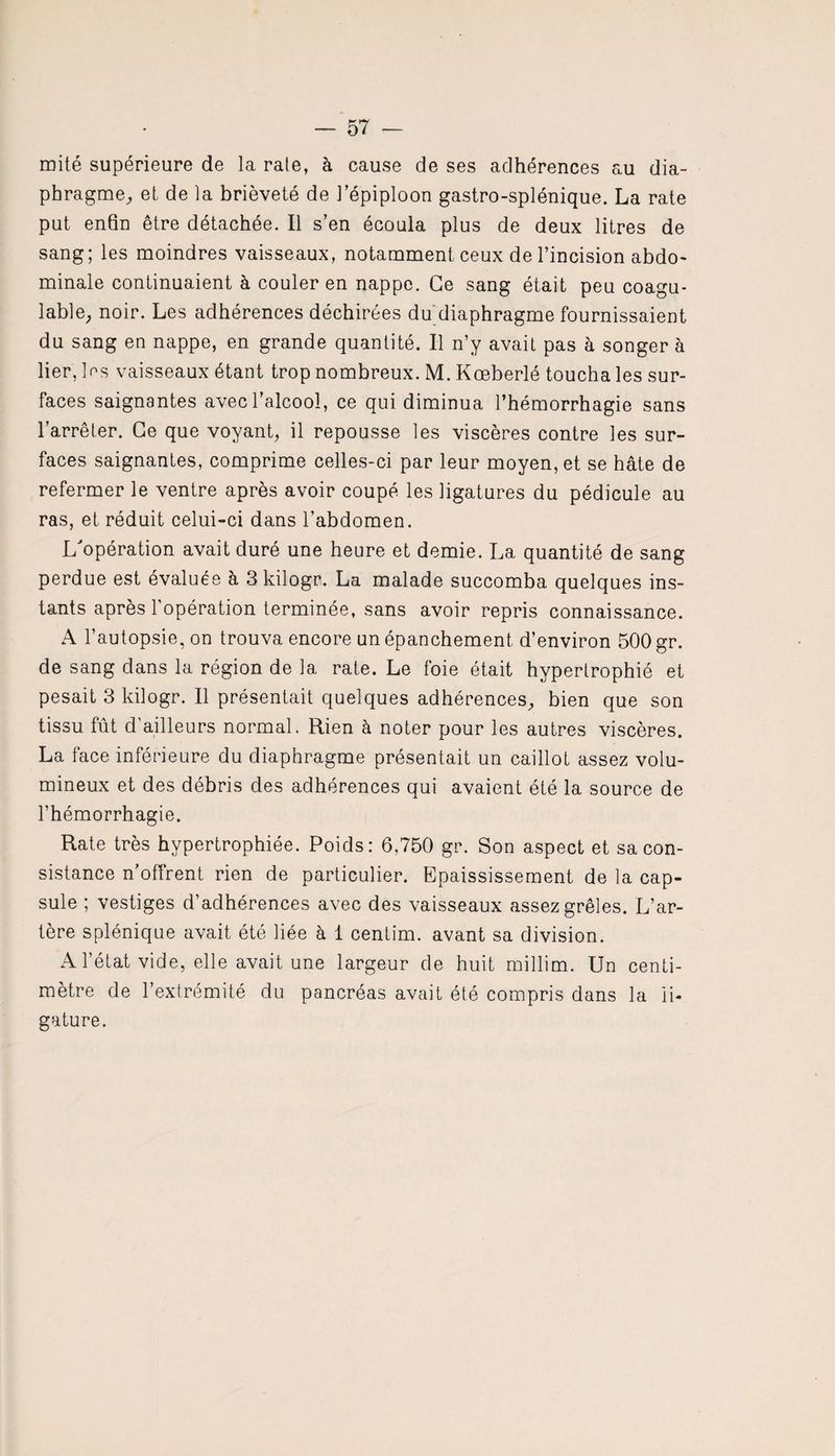 mité supérieure de la rate, à cause de ses adhérences au dia¬ phragme, et de la brièveté de l’épiploon gastro-splénique. La rate put enfin être détachée. Il s’en écoula plus de deux litres de sang; les moindres vaisseaux, notamment ceux de l’incision abdo¬ minale continuaient à couler en nappe. Ce sang était peu coagu¬ lable, noir. Les adhérences déchirées du diaphragme fournissaient du sang en nappe, en grande quantité. Il n’y avait pas à songer à lier, les vaisseaux étant trop nombreux. M. Kœberlé toucha les sur¬ faces saignantes avec l’alcool, ce qui diminua l’hémorrhagie sans l’arrêter. Ce que voyant, il repousse les viscères contre les sur¬ faces saignantes, comprime celles-ci par leur moyen, et se hâte de refermer le ventre après avoir coupé les ligatures du pédicule au ras, et réduit celui-ci dans l’abdomen. L'opération avait duré une heure et demie. La quantité de sang perdue est évaluée à Skilogr. La malade succomba quelques ins¬ tants après 1 opération terminée, sans avoir repris connaissance. A l’autopsie, on trouva encore un épanchement d’environ 500 gr. de sang dans la région de la rate. Le foie était hypertrophié et pesait 3 kilogr. Il présentait quelques adhérences, bien que son tissu fût d’ailleurs normal. Rien à noter pour les autres viscères. La face inférieure du diaphragme présentait un caillot assez volu¬ mineux et des débris des adhérences qui avaient été la source de l’hémorrhagie. Rate très hypertrophiée. Poids: 6,750 gr. Son aspect et sa con¬ sistance n’offrent rien de particulier. Epaississement de la cap¬ sule ; vestiges d’adhérences avec des vaisseaux assez grêles. L’ar¬ tère splénique avait été liée à 1 centim. avant sa division. A l’état vide, elle avait une largeur de huit millim. Un centi¬ mètre de l’extrémité du pancréas avait été compris dans la li¬ gature.