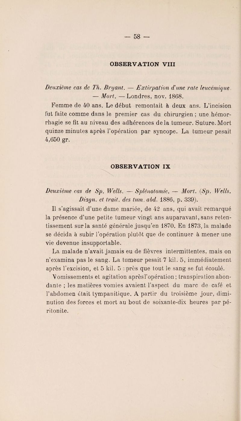 OBSERVATION VIII Deuxième cas de Th. Bryant. — Extirpation d'une rate leucémique — Mort. — Londres, nov. 1868. Femme de 40 ans. Le début remontait à deux ans. L’incision fut faite comme dans le premier cas du chirurgien ; une hémor¬ rhagie se fît au niveau des adhérences delà tumeur. Suture.Mort quinze minutes après l’opération par syncope. La tumeur pesait 4,650 gr. OBSERVATION IX Deuxième cas de Sp. Wells. — Splénotomie. — Mort. (Sp. Wells. Diagn. et trait, des tum. abd. 1886, p. 339). Il s’agissait d’une dame mariée, de 42 ans, qui avait remarqué la présence d’une petite tumeur vingt ans auparavant, sans reten¬ tissement sur la santé générale jusqu’en 1870. En 1873, la malade se décida à subir l’opération plutôt que de continuer à mener une vie devenue insupportable. La malade n’avait jamais eu de fièvres intermittentes, mais on n’examina pas le sang. La tumeur pesait 7 kil. 5, immédiatement après l’excision, et 5 kil. 5 près que tout le sang se fut écoulé. Vomissements et agitation aprèsl’opération ; transpiration abon¬ dante ; les matières vomies avaient l’aspect du marc de café et l’abdomen était tympanitique. A partir du troisième jour, dimi¬ nution des forces et mort au bout de soixante-dix heures par pé¬ ritonite.