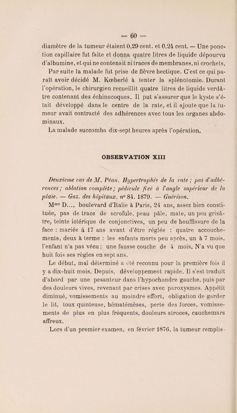 diamètre de la tumeur étaient 0,29 cent, et 0,24 cent. — Une ponc¬ tion capillaire fut faite et donna quatre litres de liquide dépourvu d’albumine, et qui ne contenait ni traces de membranes, ni crochets. Par suite la malade fut prise de fièvre hectique. C’est ce qui pa¬ raît avoir décidé M. Kœberlé à tenter la splénotomie. Durant l’opération, le chirurgien recueillit quatre litres de liquide verdâ¬ tre contenant des échinocoques. Il put s’assurer que le kyste s’é¬ tait développé dans le centre de la rate, et il ajoute que la tu¬ meur avait contracté des adhérences avec tous les organes abdo¬ minaux. La malade succomba dix-sept heures après l’opération. OBSERVATION XIII Deuxieme cas deM. Péan. Hypertrophie de la rate ; pas d'adhé¬ rences; ablation complété; pédicule fixé à l'angle supérieur de la plaie. — Gaz. des hôpitaux, n° 84. 1879. — Guérison. Mme D..., boulevard d’Italie à Paris, 24 ans, assez bien consti¬ tuée, pas de trace de scrofule, peau pâle, mate, un peu grisâ¬ tre, teinte ictérique de conjonctives, un peu de bouffissure de la face : mariée à 17 ans avant d’être réglée : quatre accouche¬ ments, deux à terme : les enfants morts peu après, un à 7 mois, l’enfant n’a pas vécu ; une fausse couche de 4 mois. N’a vu que huit fois ses règles en sept ans. Le début, mal déterminé a été reconnu pour la première fois il y a dix-huit mois. Depuis, développement rapide. Il s'est traduit d’abord par une pesanteur dans l’hypochondre gauche, puis par des douleurs vives, revenant par crises avec paroxysmes. Appétit diminué, vomissements au moindre effort, obligation de garder le lit, toux quinteuse, hématémèses, perte des forces, vomisse¬ ments de plus en plus fréquents, douleurs atroces, cauchemars affreux. Lors d'un premier examen, en février 1876, la tumeur remplis-