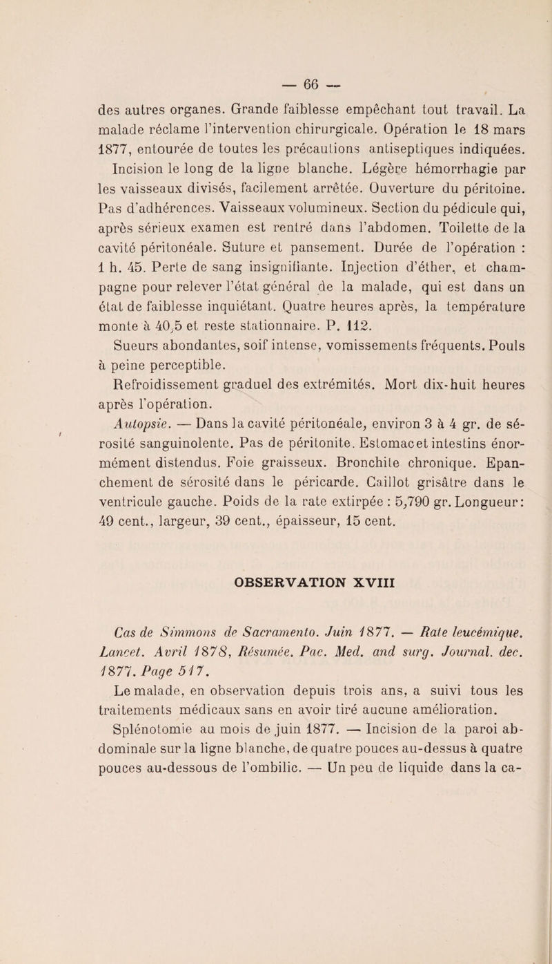 des autres organes. Grande faiblesse empêchant tout travail. La malade réclame l’intervention chirurgicale. Opération le 18 mars 1877, entourée de toutes les précautions antiseptiques indiquées. Incision le long de la ligne blanche. Légère hémorrhagie par les vaisseaux divisés, facilement arrêtée. Ouverture du péritoine. Pas d’adhérences. Vaisseaux volumineux. Section du pédicule qui, après sérieux examen est rentré dans l’abdomen. Toilette de la cavité péritonéale. Suture et pansement. Durée de l’opération : 1 h. 45. Perte de sang insignifiante. Injection d’éther, et cham¬ pagne pour relever l’état général de la malade, qui est dans un état de faiblesse inquiétant. Quatre heures après, la température monte à 40.5 et reste stationnaire. P. 112. Sueurs abondantes, soif intense, vomissements fréquents. Pouls h peine perceptible. Refroidissement graduel des extrémités. Mort dix-huit heures après l’opération. Autopsie. — Dans la cavité péritonéale, environ 3 à 4 gr. de sé¬ rosité sanguinolente. Pas de péritonite. Estomacet intestins énor¬ mément distendus. Foie graisseux. Bronchite chronique. Epan¬ chement de sérosité dans le péricarde. Caillot grisâtre dans le ventricule gauche. Poids de la rate extirpée : 5,790 gr.Longueur: 49 cent., largeur, 39 cent., épaisseur, 15 cent. OBSERVATION XVIII Cas de Simmons de Sacramento. Juin 1877. — Bâte leucémique. Lancet. Avril 1878, Résumée. Pac. Med. and sur g. Journal, dec. 1871. Page 517. Le malade, en observation depuis trois ans, a suivi tous les traitements médicaux sans en avoir tiré aucune amélioration. Splénotomie au mois de juin 1877. — Incision de la paroi ab¬ dominale sur la ligne blanche, de quatre pouces au-dessus à quatre pouces au-dessous de l’ombilic. — Un peu de liquide dans la ca-