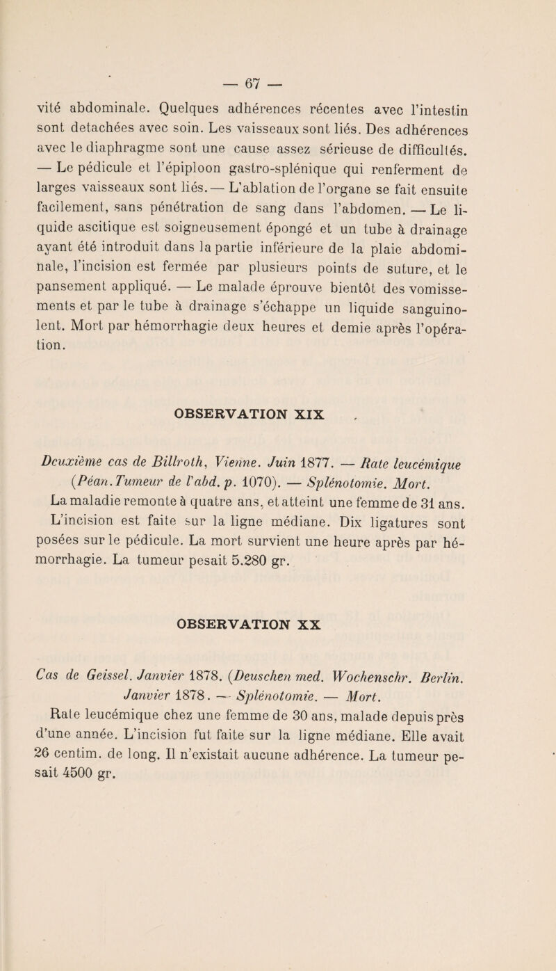 vité abdominale. Quelques adhérences récentes avec l’intestin sont détachées avec soin. Les vaisseaux sont liés. Des adhérences avec le diaphragme sont une cause assez sérieuse de difficultés. — Le pédicule et l’épiploon gastro-splénique qui renferment de larges vaisseaux sont liés. — L’ablation de l’organe se fait ensuite facilement, sans pénétration de sang dans l’abdomen.—Le li¬ quide ascitique est soigneusement épongé et un tube à drainage ayant été introduit dans la partie inférieure de la plaie abdomi¬ nale, l’incision est fermée par plusieurs points de suture, et le pansement appliqué. — Le malade éprouve bientôt des vomisse¬ ments et par le tube à drainage s’échappe un liquide sanguino¬ lent. Mort par hémorrhagie deux heures et demie après l’opéra¬ tion. OBSERVATION XIX Deuxième cas de Billroth, Vienne. Juin 1877. — Date leucémique {Péan.Tumeur de Vabd.p. 1070). — Splénotomie. Mort. La maladie remonte à quatre ans, et atteint une femme de 31 ans. L’incision est faite sur la ligne médiane. Dix ligatures sont posées sur le pédicule. La mort survient une heure après par hé¬ morrhagie. La tumeur pesait 5.280 gr. OBSERVATION XX Cas de Geissel. Janvier 1878. (Deuschen med. Wochenschr. Berlin. Janvier 1878. — Splénotomie. — Mort. Rate leucémique chez une femme de 30 ans, malade depuis près d’une année. L’incision fut faite sur la ligne médiane. Elle avait 26 centim. de long. Il n’existait aucune adhérence. La tumeur pe¬ sait 4500 gr.