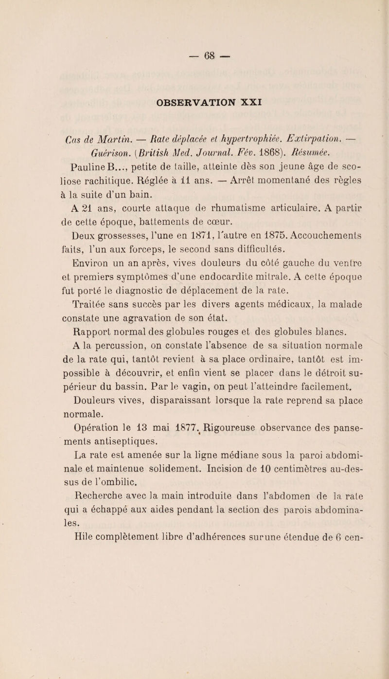 OBSERVATION XXI Cas de Martin. — Rate déplacée et hypertrophiée. Extirpation. — Guérison. [British Med. Journal. Fév. 1868). Résumée. Pauline B..., petite de taille, atteinte dès son jeune âge de sco¬ liose rachitique. Réglée à 11 ans. — Arrêt momentané des règles h la suite d’un bain. A 21 ans, courte attaque de rhumatisme articulaire. A partir de cette époque, battements de cœur. Deux grossesses, l’une en 1871, Tautre en 1875. Accouchements faits, l’un aux forceps, le second sans difficultés. Environ un an après, vives douleurs du côté gauche du ventre et premiers symptômes d’une endocardite mitrale. A cette époque fut porté le diagnostic de déplacement de la rate. Traitée sans succès par les divers agents médicaux, la malade constate une agravation de son état. Rapport normal des globules rouges et des globules blancs. A la percussion, on constate l’absence de sa situation normale de la rate qui, tantôt revient à sa place ordinaire, tantôt est im¬ possible à découvrir, et enfin vient se placer dans le détroit su¬ périeur du bassin. Parle vagin, on peut l’atteindre facilement. Douleurs vives, disparaissant lorsque la rate reprend sa place normale. Opération le 13 mai 1877% Rigoureuse observance des panse¬ ments antiseptiques. La rate est amenée sur la ligne médiane sous la paroi abdomi¬ nale et maintenue solidement. Incision de 10 centimètres au-des¬ sus de l’ombilic. Recherche avec la main introduite dans l’abdomen de la rate qui a échappé aux aides pendant la section des parois abdomina¬ les. Hile complètement libre d’adhérences surune étendue de 6 cen-