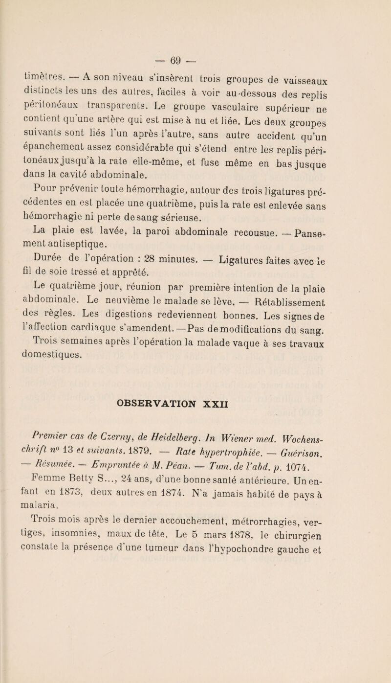 timètres. — A son niveau s’insèrent trois groupes de vaisseaux distincts les uns des autres, faciles à voir au-dessous des replis périloneaux transparents. Le groupe vasculaire supérieur ne contient cju une artère qui est mise à nu et liée. Les deux groupes suivants sont liés l’un après l’autre, sans autre accident qu’un épanchement assez considérable qui s’étend entre les replis péri¬ tonéaux jusqu à la rate elle-même, et fuse même en bas jusque dans la cavité abdominale. Pour prévenir toute hémorrhagie, autour des trois ligatures pré¬ cédentes en est placée une quatrième, puis la rate est enlevée sans hémorrhagie ni perte de sang sérieuse. La plaie est lavée, la paroi abdominale recousue. — Panse¬ ment antiseptique. Durée de l’opération : 28 minutes. — Ligatures faites avec le fil de soie tressé et apprêté. Le quatrième jour, réunion par première intention de la plaie abdominale. Le neuvième le malade se lève. — Rétablissement des îegles. Les digestions redeviennent bonnes. Lessignesde 1 affection cardiaque s’amendent.—Pas de modifications du sang. Ti ois semaines après 1 opération la malade vaque a ses travaux domestiques. OBSERVATION XXII Premier cas de Czerny, de Heidelberg. In Wiener med. Wochens¬ chrift n° 13 et suivants. 1879. — Rate hypertrophiée. — Guérison. — Résumée. — Empruntée à M. Péan. — Tum.de Vabd. p. 1074. femme Betty S..., 24 ans, d’une bonne santé antérieure. Un en¬ fant en 1873, deux autres en 1874. N'a jamais habité de pays à malaria. Trois mois après le dernier accouchement, métrorrhagies, ver¬ tiges, insomnies, maux de tête. Le 5 mars 1878, le chirurgien constate la présence d’une tumeur dans l’hypochondre gauche et