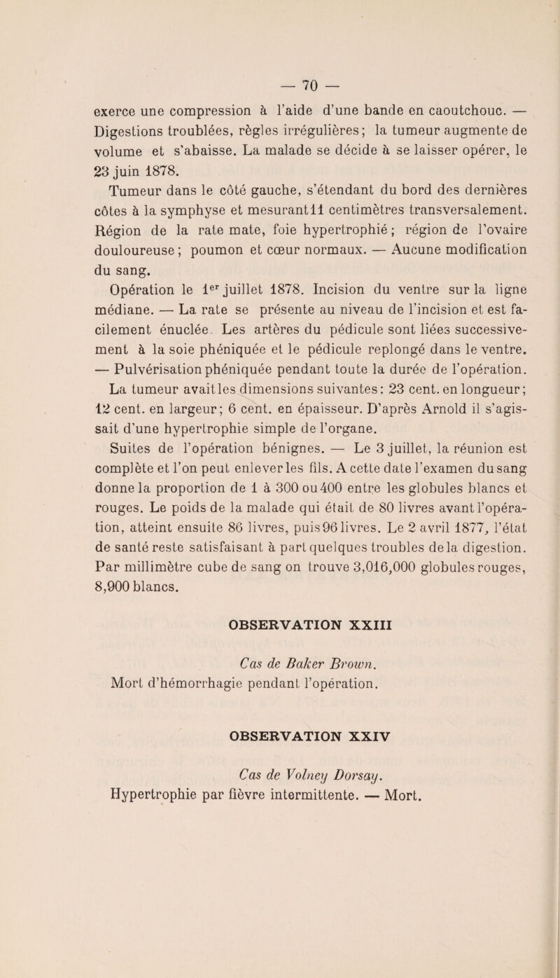 exerce une compression à l’aide d’une bande en caoutchouc. — Digestions troublées, règles irrégulières; la tumeur augmente de volume et s’abaisse. La malade se décide à se laisser opérer, le 23 juin 1878. Tumeur dans le côté gauche, s’étendant du bord des dernières côtes à la symphyse et mesurantll centimètres transversalement. Région de la rate mate, foie hypertrophié ; région de l’ovaire douloureuse ; poumon et coeur normaux. — Aucune modification du sang. Opération le 1er juillet 1878. Incision du ventre sur la ligne médiane. — La rate se présente au niveau de l’incision et est fa¬ cilement énuclée. Les artères du pédicule sont liées successive¬ ment à la soie phéniquée et le pédicule replongé dans le ventre. — Pulvérisation phéniquée pendant toute la durée de l’opération. La tumeur avaitles dimensions suivantes : 23 cent, en longueur; 12 cent, en largeur; 6 cent, en épaisseur. D’après Arnold il s’agis¬ sait d’une hypertrophie simple de l’organe. Suites de l’opération bénignes.— Le 3 juillet, la réunion est complète et l’on peut enlever les fils. A cette date l’examen du sang donne la proportion de 1 à 300 ou400 entre les globules blancs et rouges. Le poids de la malade qui était de 80 livres avant l’opéra¬ tion, atteint ensuite 86 livres, puis 96 livres. Le 2 avril 1877, l’état de santé reste satisfaisant à part quelques troubles delà digestion. Par millimètre cube de sang on trouve 3,016,000 globules rouges, 8,900 blancs. OBSERVATION XXIII Cas de Baker Brown. Mort d’hémorrhagie pendant l’opération. OBSERVATION XXIV Cas de Volney Dorsay. Hypertrophie par fièvre intermittente. — Mort.