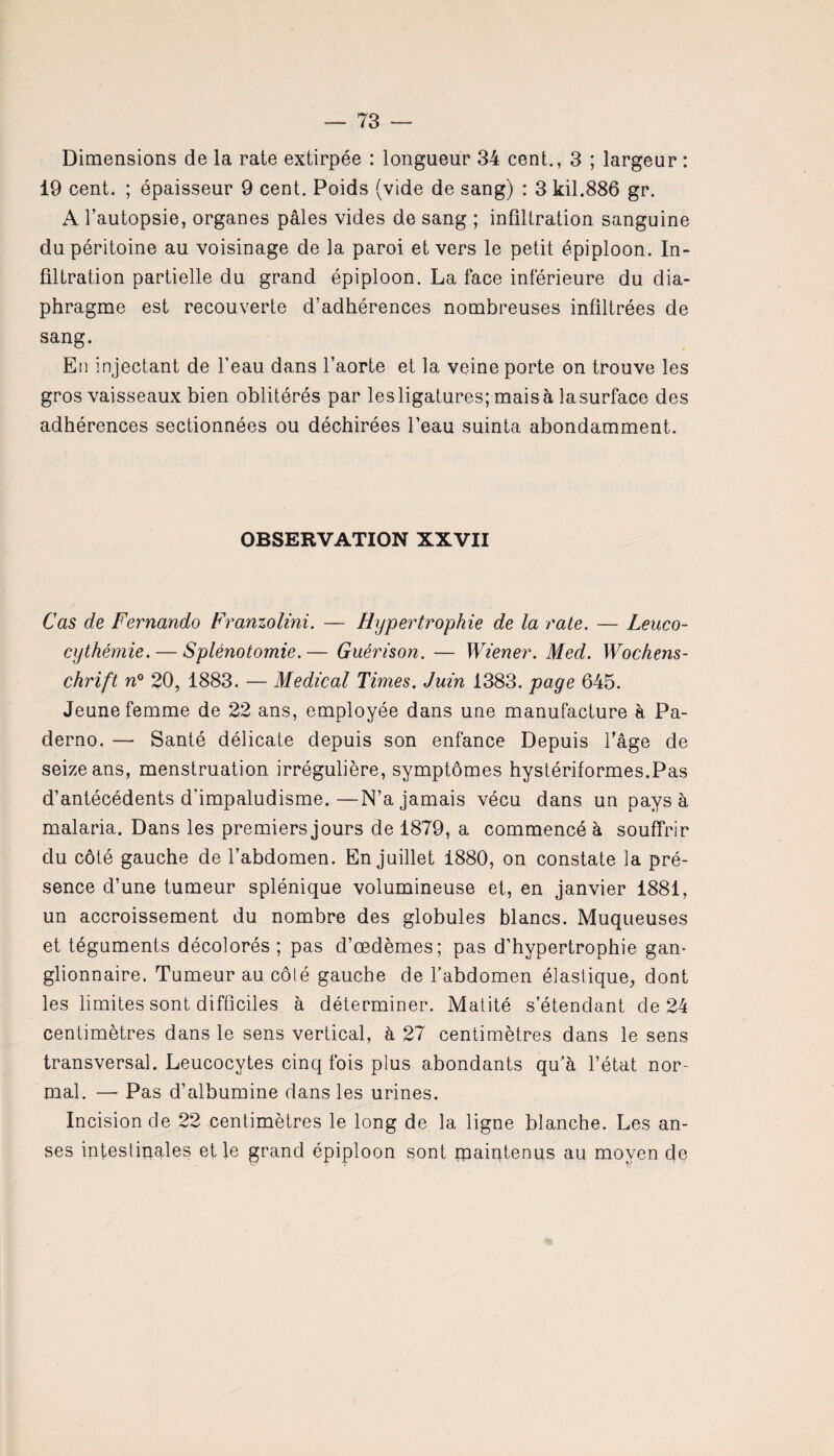 Dimensions de la rate extirpée : longueur 34 cent.., 3 ; largeur : 19 cent. ; épaisseur 9 cent. Poids (vide de sang) : 3 kil.886 gr. A l’autopsie, organes pâles vides de sang ; infiltration sanguine du péritoine au voisinage de la paroi et vers le petit épiploon. In¬ filtration partielle du grand épiploon. La face inférieure du dia¬ phragme est recouverte d’adhérences nombreuses infiltrées de sang. En injectant de l’eau dans l’aorte et la veine porte on trouve les gros vaisseaux bien oblitérés par lesligatures; maisà lasurface des adhérences sectionnées ou déchirées Peau suinta abondamment. OBSERVATION XXVII Cas de Fernando Franzolini. — Hypertrophie de la rate. — Leuco- cythémie.— Splénotomie.— Guérison. — Wiener. Med. Wochens¬ chrift n° 20, 1883. — Medical Times. Juin 1383. page 645. Jeune femme de 22 ans, employée dans une manufacture à Pa- clerno. — Santé délicate depuis son enfance Depuis Page de seize ans, menstruation irrégulière, symptômes hystériformes.Pas d’antécédents d'impaludisme.—N’a jamais vécu dans un pays à malaria. Dans les premiers jours de 1879, a commencé à souffrir du côté gauche de l’abdomen. En juillet 1880, on constate la pré¬ sence d’une tumeur splénique volumineuse et, en janvier 1881, un accroissement du nombre des globules blancs. Muqueuses et téguments décolorés ; pas d’œdèmes; pas d’hypertrophie gan¬ glionnaire. Tumeur au côté gauche de l’abdomen élastique, dont les limites sont difficiles à déterminer. Matité s’étendant de 24 centimètres dans le sens vertical, à 27 centimètres dans le sens transversal. Leucocytes cinq fois plus abondants qu’à l’état nor mal. — Pas d’albumine dans les urines. Incision de 22 centimètres le long de la ligne blanche. Les an¬ ses intestinales et le grand épiploon sont maintenus au moyen cfe