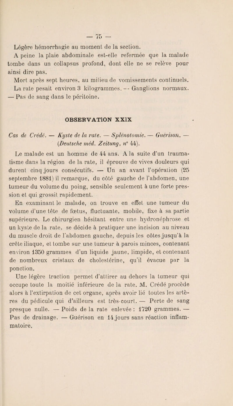 Légère hémorrhagie au moment de la section. A peine la plaie abdominale est-elle refermée que la malade tombe dans un collapsus profond, dont elle ne se relève pour ainsi dire pas. Mort après sept heures, au milieu de vomissements continuels. La rate pesait environ 3 kilogrammes.-- Ganglions normaux. — Pas de sang dans le péritoine. OBSERVATION XXIX Cas de Crédé. — Kyste de la rate. — Splénotomie. — Guérison. — (.Deutsche méd. Zeitung, n° 44). Le malade est un homme de 44 ans. A la suite d’un trauma¬ tisme dans la région de la rate, il éprouve de vives douleurs qui durent cinq jours consécutifs. — Un an avant l’opération (25 septembre 1881) il remarque, du côté gauche de l’abdomen, une tumeur du volume du poing, sensible seulement à une forte pres¬ sion et qui grossit rapidement. En examinant le malade, on trouve en effet une tumeur du volume d’une tête de fœtus, fluctuante, mobile, fixe à sa partie supérieure. Le chirurgien hésitant entre une hydronéphrose et un kyste de la rate, se décide à pratiquer une incision au niveau du muscle droit de l’abdomen gauche, depuis les côtes jusqu’à la crête iliaque, et tombe sur une tumeur à parois minces, contenant environ 1350 grammes d’un liquide jaune, limpide, et contenant de nombreux cristaux de cholestérine, qu’il évacue par la ponction. Une légère traction permet d’attirer au dehors la tumeur qui occupe toute la moitié inférieure de la rate. M. Crédé procède alors à l’extirpation de cet organe, après avoir lié toutes les artè¬ res du pédicule qui d’ailleurs est très-court.— Perte de sang presque nulle. — Poids de la rate enlevée : 1720 grammes. — Pas de drainage. — Guérison en 14 jours sans réaction inflam¬ matoire.