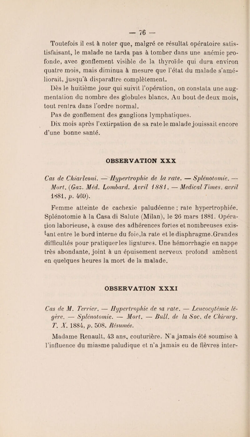 Toutefois il est à noter que, malgré ce résultat opératoire satis- tisfaisant, le malade ne tarda pas à tomber dans une anémie pro¬ fonde, avec gonflement visible de la thyroïde qui dura environ quatre mois, mais diminua à mesure que l’état du malade s’amé¬ liorait, jusqu’à disparaître complètement. Dès le huitième jour qui suivit l’opération, on constata une aug¬ mentation du nombre des globules blancs. Au bout de deux mois, tout rentra dans l’ordre normal. Pas de gonflement des ganglions lymphatiques. Dix mois après l’extirpation de sa rate le malade jouissait encore d’une bonne santé. OBSERVATION XXX Cas de Chiarleoni. — Hypertrophie de la rate. — Splénotomie. — Mort. (Gaz. Méd. Lombard. Avril 1881. — Medical Times, avril 1881, p. 469). Femme atteinte de cachexie paludéenne ; rate hypertrophiée. Splénotomie à la Casa di Salute (Milan), le 26 mars 1881. Opéra¬ tion laborieuse, à cause des adhérences fortes et nombreuses exis¬ tant entre le bord interne du foie,la rate et le diaphragme.Grandes difficultés pour pratiquer les ligatures. Une hémorrhagie en nappe très abondante, joint à un épuisement nerveux profond amènent en quelques heures la mort de la malade. OBSERVATION XXXI Cas de M. Terrier. — Hypertrophie de sa rate. — Leucocytémie lé¬ gère. — Splénotomie. — Mort. — Bull, de la Soc. de Chirurg. T. X. 1884, p. 508. Résumée. Madame Renault, 43 ans, couturière. N'a jamais été soumise à l’influence du miasme paludique et n’a jamais eu de fièvres inter-