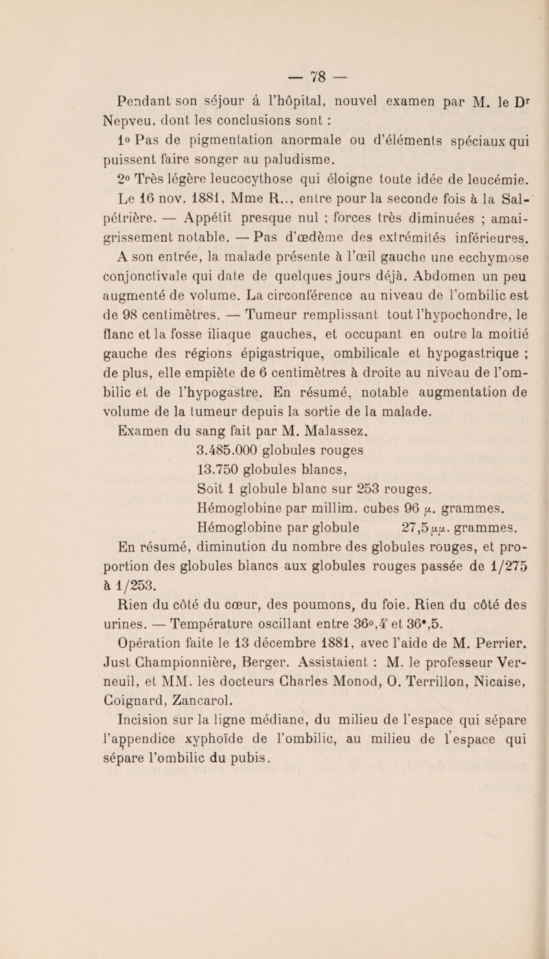 Pendant son séjour à l’hôpital, nouvel examen par M. le Dr Nepveu, dont les conclusions sont : lo Pas de pigmentation anormale ou d’éléments spéciaux qui puissent faire songer au paludisme. 2° Très légère leucocythose qui éloigne toute idée de leucémie. Le 16 nov. 1881, Mme R.., entre pour la seconde fois à la Sal¬ pétrière. — Appétit presque nul ; forces très diminuées ; amai¬ grissement notable.— Pas d’œdème des extrémités inférieures. A son entrée, la malade présente à l’œil gauche une ecchymose conjonctivale qui date de quelques jours déjà. Abdomen un peu augmenté de volume. La circonférence au niveau de l’ombilic est de 98 centimètres. — Tumeur remplissant tout l’hypochondre, le flanc et la fosse iliaque gauches, et occupant en outre la moitié gauche des régions épigastrique, ombilicale et hypogastrique ; de plus, elle empiète de 6 centimètres à droite au niveau de l’om¬ bilic et de l’hypogastre. En résumé, notable augmentation de volume de la tumeur depuis la sortie de la malade. Examen du sang fait par M. Malassez. 3.485.000 globules rouges 13.750 globules blancs, Soit 1 globule blanc sur 253 rouges. Hémoglobine par millim. cubes 96 y. grammes. Hémoglobine par globule 27,5yy. grammes. En résumé, diminution du nombre des globules rouges, et pro¬ portion des globules blancs aux globules rouges passée de 1/275 à 1/253. Rien du côté du cœur, des poumons, du foie. Rien du côté des urines. — Température oscillant entre 36°,4’ et 36*,5. Opération faite le 13 décembre 1881, avec l’aide de M. Perrier. Just Championnière, Berger. Assistaient : M. le professeur Ver- neuil, et MM. les docteurs Charles Monod, O. Terrillon, Nicaise, Coignard, Zancarol. Incision sur la ligne médiane, du milieu de l’espace qui sépare l’açpendice xyphoïde de l’ombilic, au milieu de l’espace qui sépare l’ombilic du pubis.