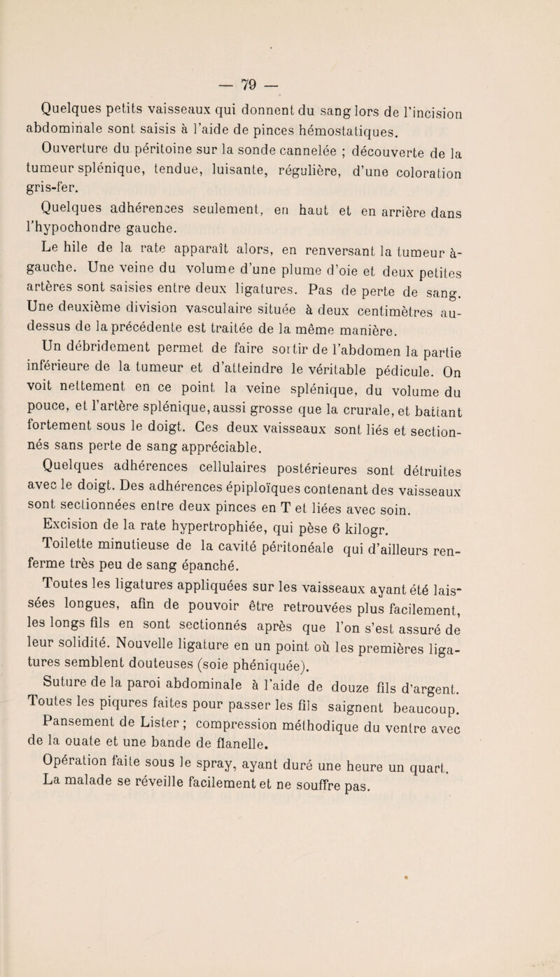 Quelques petits vaisseaux qui donnent du sang lors de l’incision abdominale sont saisis à l’aide de pinces hémostatiques. Ouverture du péritoine sur la sonde cannelée ; découverte de la tumeur splénique, tendue, luisante, régulière, d’une coloration gris-fer. Quelques adhérences seulement, en haut et en arrière dans l’hypochondre gauche. Le hile de la rate apparaît alors, en renversant la tumeur à~ gauche. Une veine du volume d une plume d’oie et deux petites artères sont saisies entre deux ligatures. Pas de perte de sang. Une deuxième division vasculaire située à deux centimètres au- dessus de la précédente est traitée de la même manière. Un débridement permet de faire sortir de l’abdomen la partie inférieure de la tumeur et d’atteindre le véritable pédicule. On voit nettement en ce point la veine splénique, du volume du pouce, et l’artère splénique, aussi grosse que la crurale, et battant fortement sous le doigt. Ces deux vaisseaux sont liés et section¬ nés sans perte de sang appréciable. Quelques adhérences cellulaires postérieures sont détruites avec le doigt. Des adhérences épiploïques contenant des vaisseaux sont seclionnees entre deux pinces en T et liées avec soin. Excision de la rate hypertrophiée, qui pèse 6 kilogr. Toilette minutieuse de la cavité péritonéale qui d’ailleurs ren¬ ferme très peu de sang épanché. Toutes les ligatures appliquées sur les vaisseaux ayant été lais¬ sées longues, afin de pouvoir être retrouvées plus facilement, les longs fils en sont sectionnés après que l’on s’est assuré de leur solidité. Nouvelle ligature en un point où les premières liga¬ tures semblent douteuses (soie phéniquée). Suture de la paroi abdominale à 1 aide de douze fils d’argent. Toutes les piqûres faites pour passer les fils saignent beaucoup. Pansement de Lister ; compression méthodique du ventre avec de la ouate et une bande de flanelle. Opération faite sous le spray, ayant duré une heure un quart. La malade se reveille facilement et ne souffre pas.