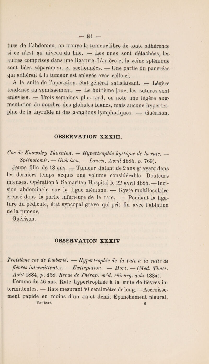 ture de l’abdomen, on trouve la tumeur libre de toute adhérence si ce n’est au niveau du hile. — Les unes sont détachées, les autres comprises dans une ligature. L’artère et la veine splénique sont liées séparément et sectionnées. — Une partie du pancréas qui adhérait à la tumeur est enlevée avec celle-ci. A la suite de l’opération, état général satisfaisant. — Légère tendance au vomissement. — Le huitième jour, les sutures sont enlevées. — Trois semaines plus tard, on note une légère aug¬ mentation du nombre des globules blancs, mais aucune hypertro¬ phie de la thyroïde ni des ganglions lymphatiques. — Guérison. OBSERVATION XXXIII. Cas de Knowsley Thornton. — Hypertrophie kystique de la rate. — Splénotomie. — Guérison. — Lancet. Avril 1884. p. 769). Jeune fille de 18 ans. — Tumeur datant de 2 ans et ayant dans les derniers temps acquis une volume considérable. Douleurs intenses. Opération à Samaritan Hospital le 22 avril 1884. — Inci¬ sion abdominale sur la ligne médiane. — Kyste multiloculaire creusé dans la partie inférieure de la rate. — Pendant la liga¬ ture du pédicule, état syncopal grave qui prit fin avec l’ablation de la tumeur. Guérison. OBSERVATION XXXIV Troisième cas de Kœberlé. — Hypertrophie de la rate à la suite de fièvres intermittentes. — Extirpation. — Mort. — (Med. Times. Août 1884,p. 158. Revue de Thérap. méd. ehirurg. août 1884). Femme de 46 ans. Rate hypertrophiée à la suite de fièvres in¬ termittentes. — Rate mesurant 40 centimètre de long.—Accroisse¬ ment rapide en moins d’un an et demi. Epanchement pleural, Foubert. q